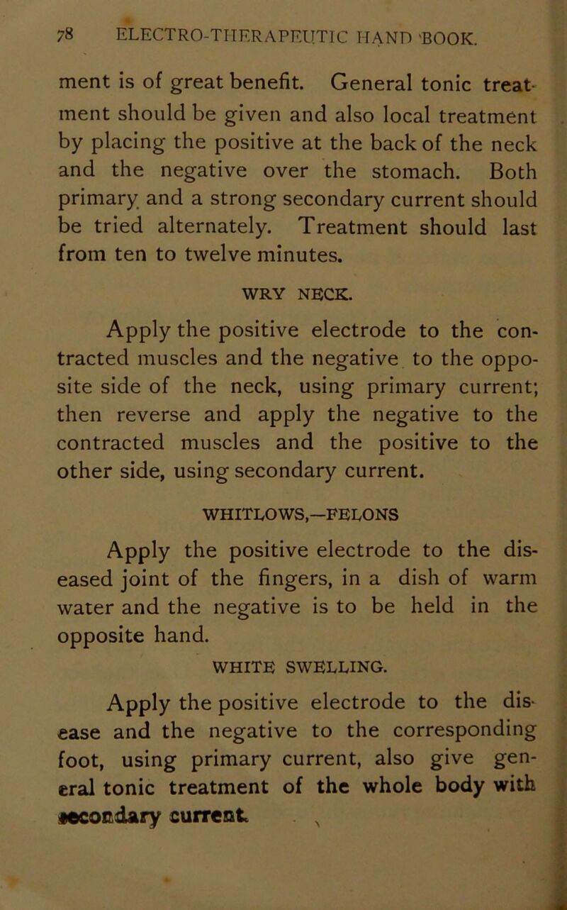 ment is of great benefit. General tonic treat- ment should be given and also local treatment by placing the positive at the back of the neck and the negative over the stomach. Both primary and a strong secondary current should be tried alternately. Treatment should last from ten to twelve minutes. WRY neck. Apply the positive electrode to the con- tracted muscles and the negative to the oppo- site side of the neck, using primary current; then reverse and apply the negative to the contracted muscles and the positive to the other side, using secondary current. WHITLOWS—FELONS Apply the positive electrode to the dis- eased joint of the fingers, in a dish of warm water and the negative is to be held in the opposite hand. WHITE SWELLING. Apply the positive electrode to the dis- ease and the negative to the corresponding foot, using primary current, also give gen- eral tonic treatment of the whole body with Mcordary current N