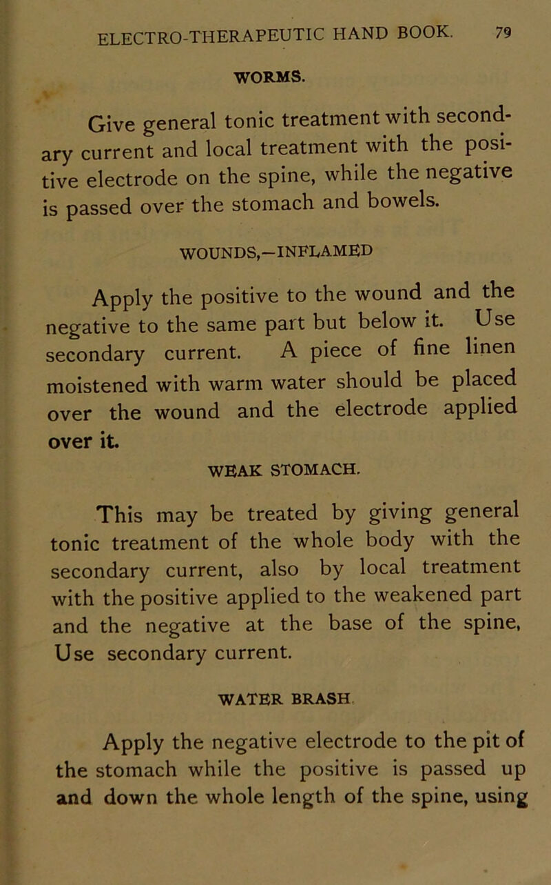 WORMS. Give general tonic treatment with second- ary current and local treatment with the posi- tive electrode on the spine, while the negative is passed over the stomach and bowels. WOUNDS,—INFLAMED Apply the positive to the wound and the negative to the same part but below it. Use secondary current. A piece of fine linen moistened with warm water should be placed over the wound and the electrode applied over it. WEAK STOMACH. This may be treated by giving general tonic treatment of the whole body with the secondary current, also by local treatment with the positive applied to the weakened part and the negative at the base of the spine, Use secondary current. WATER BRASH Apply the negative electrode to the pit of the stomach while the positive is passed up and down the whole length of the spine, using
