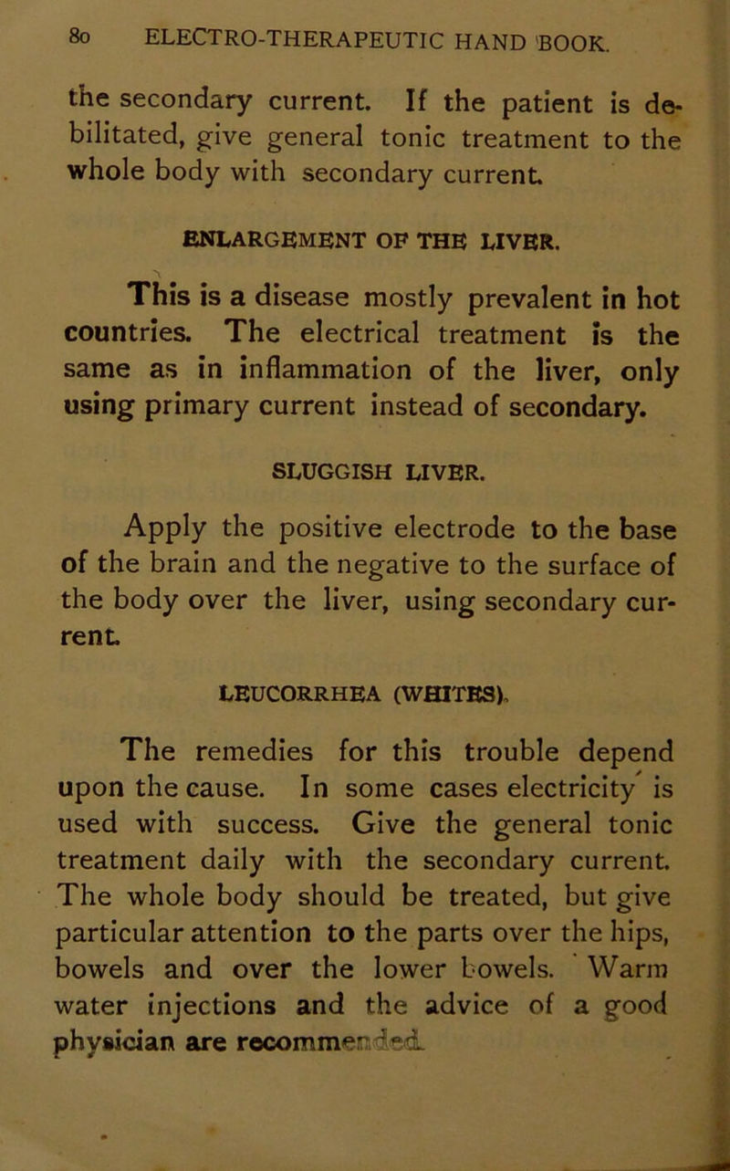 the secondary current. If the patient is de- bilitated, give general tonic treatment to the whole body with secondary current ENLARGEMENT OF THE LIVER. This is a disease mostly prevalent in hot countries. The electrical treatment is the same as in inflammation of the liver, only using primary current instead of secondary. SLUGGISH LIVER. Apply the positive electrode to the base of the brain and the negative to the surface of the body over the liver, using secondary cur- rent. LEUCORRHEA (WHITES). The remedies for this trouble depend upon the cause. In some cases electricity is used with success. Give the general tonic treatment daily with the secondary current. The whole body should be treated, but give particular attention to the parts over the hips, bowels and over the lower bowels. Warm water injections and the advice of a good physician are recommended.