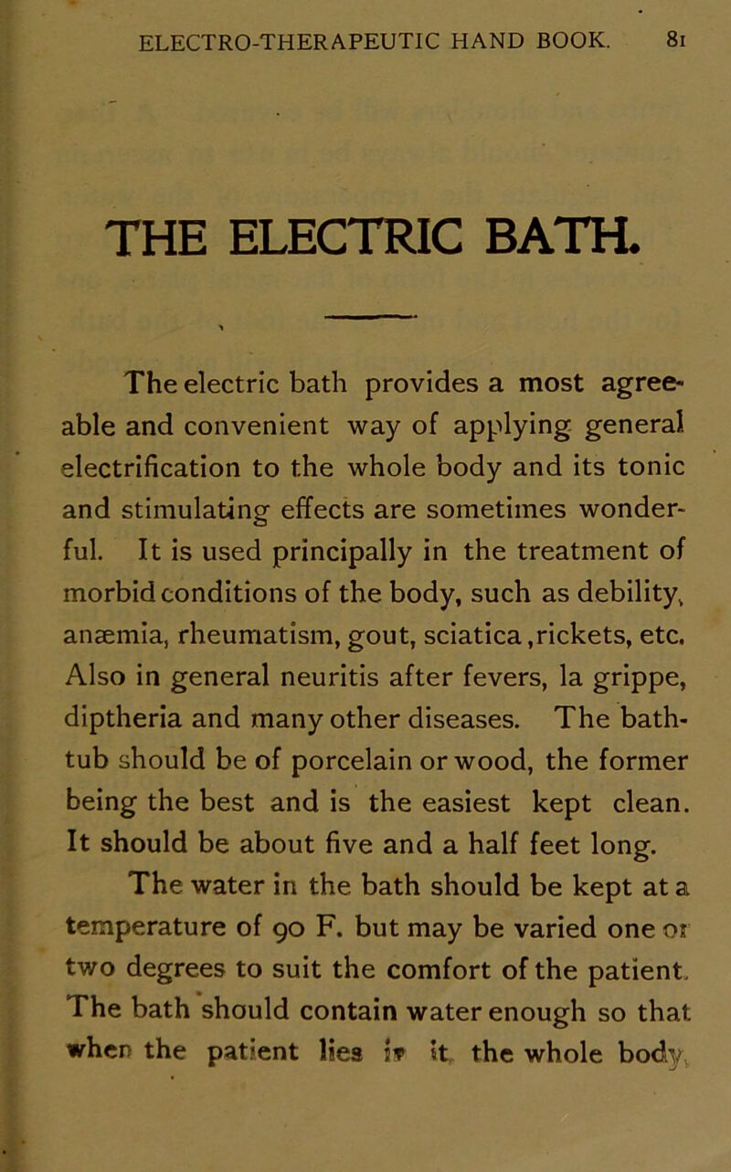 THE ELECTRIC BATH. The electric bath provides a most agree- able and convenient way of applying general electrification to the whole body and its tonic and stimulating effects are sometimes wonder- ful. It is used principally in the treatment of morbid conditions of the body, such as debility, anaemia, rheumatism, gout, sciatica,rickets, etc. Also in general neuritis after fevers, la grippe, diptheria and many other diseases. The bath- tub should be of porcelain or wood, the former being the best and is the easiest kept clean. It should be about five and a half feet long. The water in the bath should be kept at a temperature of 90 F. but may be varied one or two degrees to suit the comfort of the patient. The bath should contain water enough so that when the patient lies i? it the whole body.