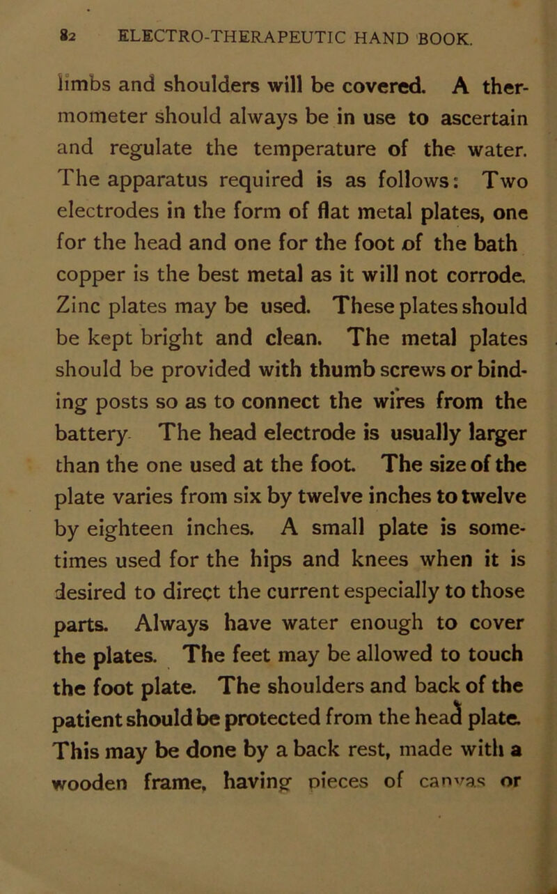 limbs and shoulders will be covered. A ther- mometer should always be in use to ascertain and regulate the temperature of the water. The apparatus required is as follows: Two electrodes in the form of flat metal plates, one for the head and one for the foot of the bath copper is the best metal as it will not corrode. Zinc plates may be used. These plates should be kept bright and clean. The metal plates should be provided with thumb screws or bind- ing posts so as to connect the wires from the battery The head electrode is usually larger than the one used at the foot The size of the plate varies from six by twelve inches to twelve by eighteen inches. A small plate is some- times used for the hips and knees when it is desired to direct the current especially to those parts. Always have water enough to cover the plates. The feet may be allowed to touch the foot plate. The shoulders and back of the patient should be protected from the heacl plate. This may be done by a back rest, made with a wooden frame, having nieces of canvas or