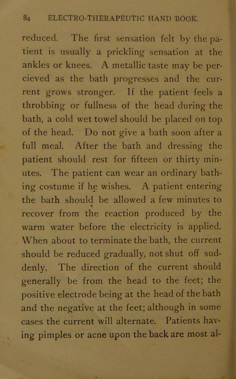 reduced. The first sensation felt by the pa- tient is usually a prickling sensation at the ankles or knees. A metallic taste may be per- cieved as the bath progresses and the cur- rent grows stronger. If the patient feels a throbbing or fullness of the head during the bath, a cold wet towel should be placed on top of the head. Do not give a bath soon after a full meal. After the bath and dressing the patient should rest for fifteen or thirty min- utes. The patient can wear an ordinary bath- ing costume if he wishes. A patient entering the bath should be allowed a few minutes to % recover from the reaction produced by the warm water before the electricity is applied. When about to terminate the bath, the current should be reduced gradually, not shut off sud- denly. The direction of the current should generally be from the head to the feet; the positive electrode being at the head of the bath and the negative at the feet; although in some cases the current will alternate. Patients hav- ing pimples or acne upon the back are most al-