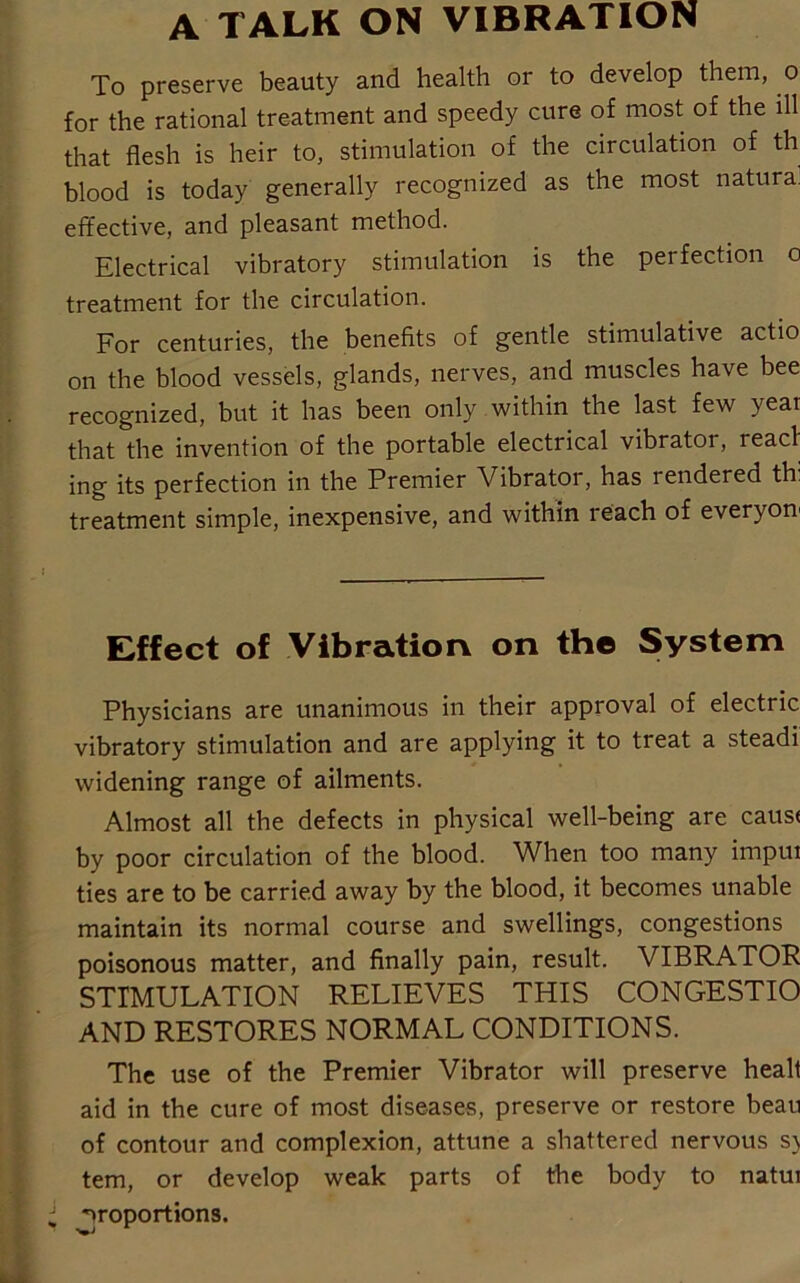 A TALK ON VIBRATION To preserve beauty and health or to develop them, o for the rational treatment and speedy cure of most of the ill that flesh is heir to, stimulation of the circulation of th blood is today generally recognized as the most natural effective, and pleasant method. Electrical vibratory stimulation is the perfection o treatment for the circulation. For centuries, the benefits of gentle stimulative actio on the blood vessels, glands, nerves, and muscles have bee recognized, but it has been only within the last few year that the invention of the portable electrical vibrator, lead ing its perfection in the Premier Vibrator, has rendered th treatment simple, inexpensive, and within reach of everyon Effect of Vibration on the System Physicians are unanimous in their approval of electric vibratory stimulation and are applying it to treat a steadi widening range of ailments. Almost all the defects in physical well-being are cause by poor circulation of the blood. When too many impui ties are to be carried away by the blood, it becomes unable maintain its normal course and swellings, congestions poisonous matter, and finally pain, result. VIBRATOR STIMULATION RELIEVES THIS CONGESTIO AND RESTORES NORMAL CONDITIONS. The use of the Premier Vibrator will preserve healt aid in the cure of most diseases, preserve or restore beau of contour and complexion, attune a shattered nervous s> tern, or develop weak parts of the body to natui Proportions.