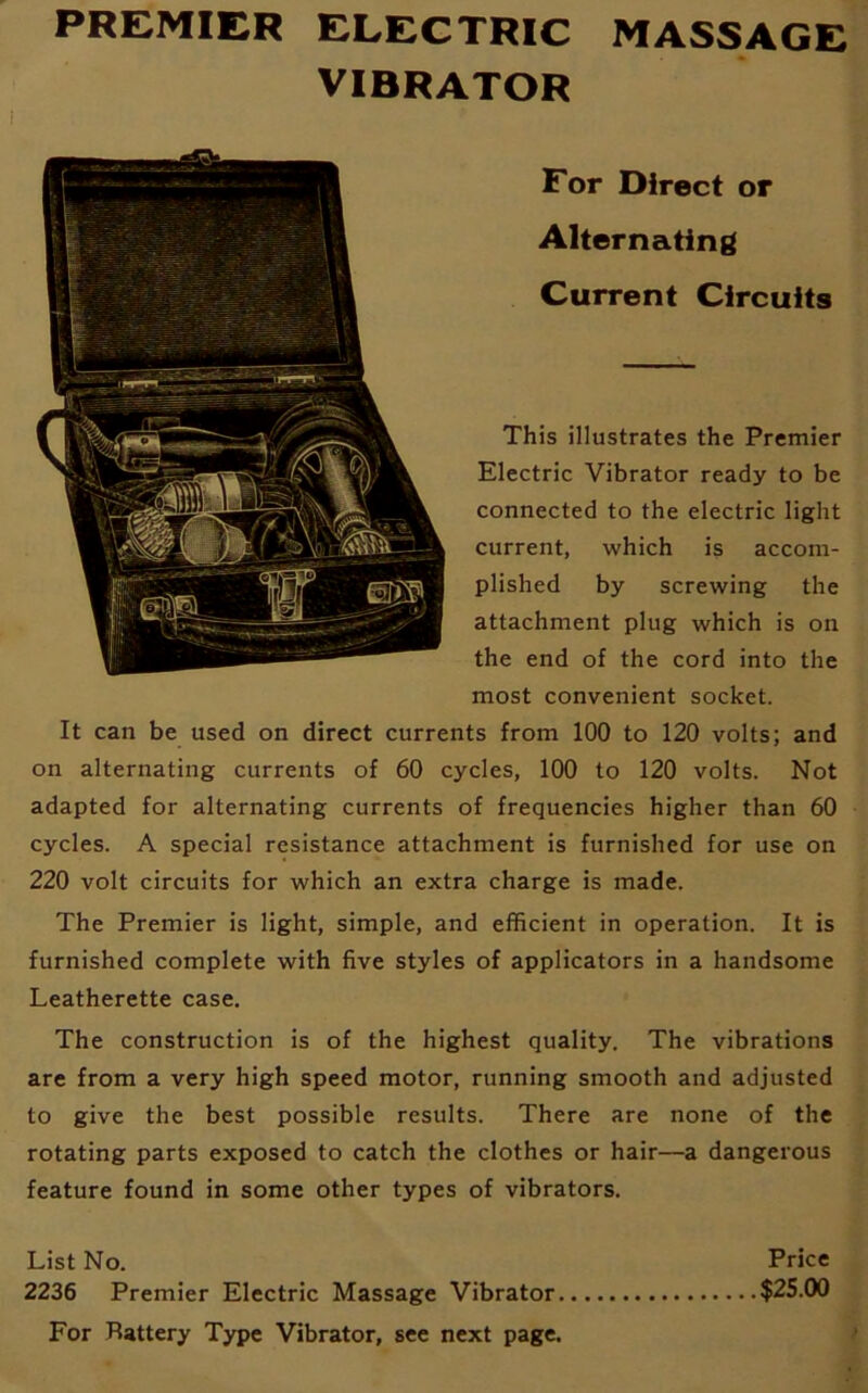 VIBRATOR For Direct or Alternating Current Circuits This illustrates the Premier Electric Vibrator ready to be connected to the electric light current, which is accom- plished by screwing the attachment plug which is on the end of the cord into the most convenient socket. It can be used on direct currents from 100 to 120 volts; and on alternating currents of 60 cycles, 100 to 120 volts. Not adapted for alternating currents of frequencies higher than 60 cycles. A special resistance attachment is furnished for use on 220 volt circuits for which an extra charge is made. The Premier is light, simple, and efficient in operation. It is furnished complete with five styles of applicators in a handsome Leatherette case. The construction is of the highest quality. The vibrations are from a very high speed motor, running smooth and adjusted to give the best possible results. There are none of the rotating parts exposed to catch the clothes or hair—a dangerous feature found in some other types of vibrators. List No. Price 2236 Premier Electric Massage Vibrator $25.00 For Battery Type Vibrator, see next page.