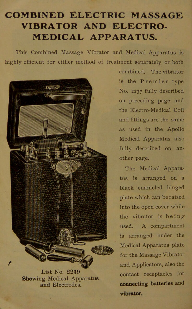 COMBINED ELECTRIC MASSAGE VIBRATOR AND ELECTRO- MEDICAL APPARATUS. This Combined Massage Vibrator and Medical Apparatus is highly efficient for either method of treatment separately or both combined. The vibrator is the Premier type No. 2237 fully described on preceding page and the Electro-Medical Coil and fittings are the same as used in the Apollo Medical Apparatus also fully described on an- other page. The Medical Appara- tus is arranged on a black enameled hinged plate which can be raised into the open cover while the vibrator is being used. A compartment is arranged under the Medical Apparatus plate for the Massage Vibrator and Applicators, also the contact receptacles tor Showing Medical Apparatus and Electrodes. connecting batteries and vibrator.