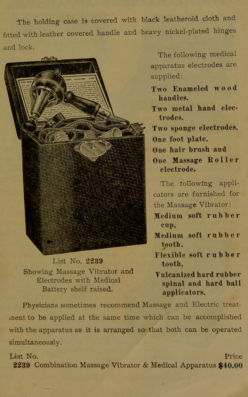 The holding case is covered with black leatheroid cloth and fitted with leather covered handle and heavy nickel-plated hinges and lock. List No. 2239 Showing Massage Vibrator and Electrodes with Medical Battery shelf raised. The following medical apparatus electrodes are supplied: Two Enameled wood handles. Two metal hand elec- trodes. Two sponge electrodes. One foot plate. One hair brush and One Massage Roller electrode. The rollowfng appli- cators are furnished for the Massage Vibrator: Medium soft rubber cup, Medium soft rubber tooth, Flexible soft rubber tooth, Vulcanized hard rubber spinal and hard ball applicators. Physicians sometimes recommend Massage and Electric treat- ment to be applied at the same time which can be accomplished with the apparatus as it is arranged so that both can be operated simultaneously, List No. Price