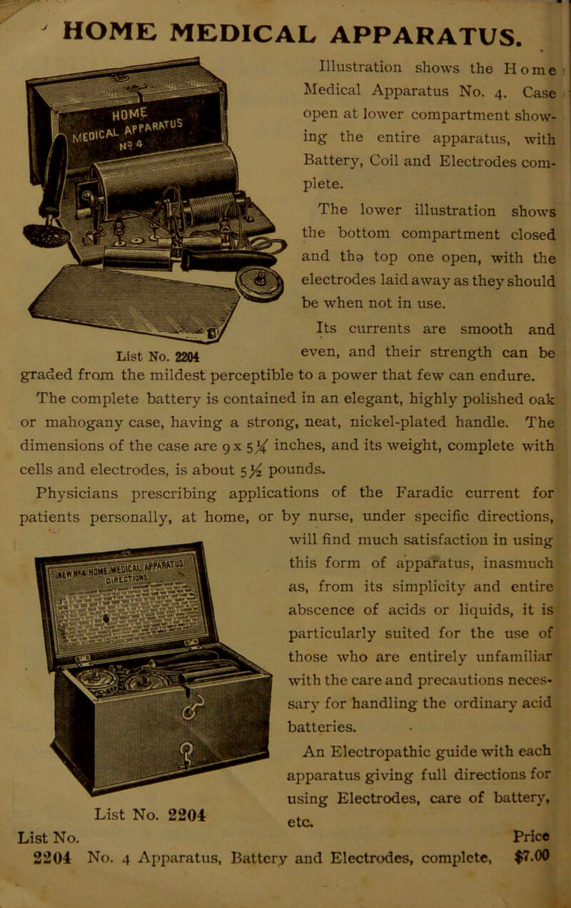 Illustration shows the Home Medical Apparatus No. 4. Case open at lower compartment show- ing the entire apparatus, with Battery, Coil and Electrodes com- plete. The lower illustration shows the bottom compartment closed and tha top one open, with the electrodes laid away as they should be when not in use. Its currents are smooth and List No. 2204 even, and their strength can be graded from the mildest perceptible to a power that few can endure. The complete battery is contained in an elegant, highly polished oak or mahogany case, having a strong, neat, nickel-plated handle. The dimensions of the case are gx 5X inches, and its weight, complete with cells and electrodes, is about 5 ]/z pounds. Physicians prescribing applications of the Faradic current for patients personally, at home, or by nurse, under specific directions, will find much satisfaction in using this form of apparatus, inasmuch as, from its simplicity and entire abscence of acids or liquids, it is particularly suited for the use of those who are entirely unfamiliar with the care and precautions neces- sary for handling the ordinary acid batteries. An Electropathic guide with each apparatus giving full directions for using Electrodes, care of battery, etc. List No. 2204 List No. Price 2204 No. 4 Apparatus, Battery and Electrodes, complete, $7.00