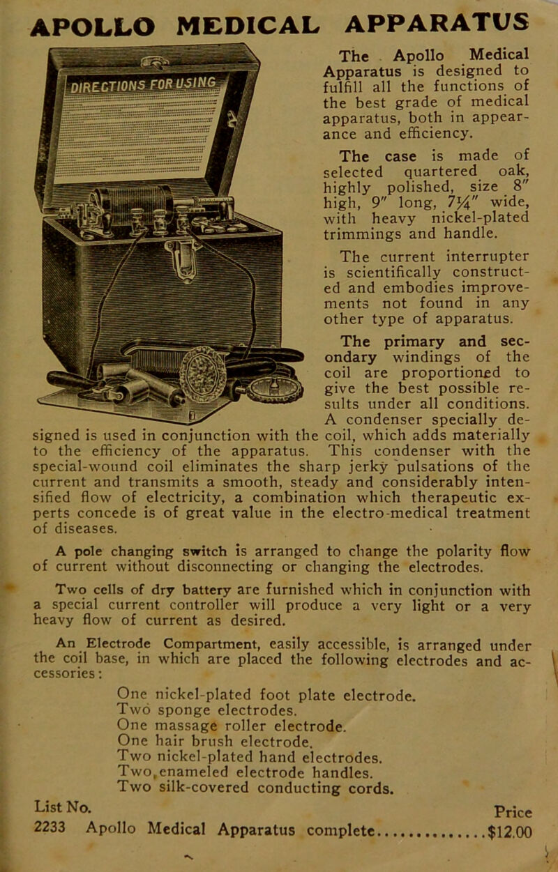 The Apollo Medical Apparatus is designed to fulfill all the functions of the best grade of medical apparatus, both in appear- ance and efficiency. The case is made of selected quartered oak, highly polished, size 8 high, 9 long, 7}4 wide, with heavy nickel-plated trimmings and handle. The current interrupter is scientifically construct- ed and embodies improve- ments not found in any other type of apparatus. The primary and sec- ondary windings of the coil are proportioned to give the best possible re- sults under all conditions. A condenser specially de- signed is used in conjunction with the coil, which adds materially to the efficiency of the apparatus. This condenser with the special-wound coil eliminates the sharp jerky pulsations of the current and transmits a smooth, steady and considerably inten- sified flow of electricity, a combination which therapeutic ex- perts concede is of great value in the electro-medical treatment of diseases. A pole changing switch is arranged to change the polarity flow of current without disconnecting or changing the electrodes. Two cells of dry battery are furnished which in conjunction with a special current controller will produce a very light or a very heavy flow of current as desired. An Electrode Compartment, easily accessible, is arranged under the coil base, in which are placed the following electrodes and ac- cessories : One nickel-plated foot plate electrode. Two sponge electrodes. One massage roller electrode. One hair brush electrode. Two nickel-plated hand electrodes. Two.enameled electrode handles. Two silk-covered conducting cords. List No. Price 2233 Apollo Medical Apparatus complete $12.00