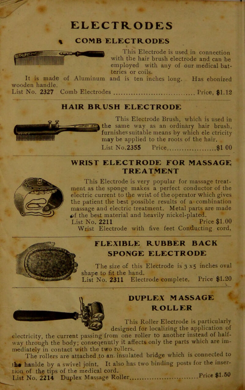 ELECTRODES COMB ELECTRODES ■ This Electrode is used in connection with the hair brush electrode and can be employed with any of our medical bat- teries or coils. of Aluminum and is ten inches long. Has ebonized It is made wooden handle. List No. 2327 Comb Electrodes Price, $1.12 HAIR BRUSH ELECTRODE This Electrode Brush, which is used in the same way as an ordinary hair brush, furnishes suitable means by which ele ctricity may be applied to the roots of the hair. List No.2355 Price $1 00 WRIST ELECTRODE FOR MASSAGE TREATMENT This Electrode is very popular for massage treat- ment as the sponge makes a perfect conductor of the electric current to the wrist of the operator which gives the patient the best possible results of a combination massage and electric treatment. Metal parts are made *>f the best material and heavily nickel-plated. List No. 2211 Price $1.00 Wrist Electrode with five feet Conducting cord. FLEXIBLE RUBBER BACK SPONGE ELECTRODE The size of this Electrode is 3 x5 inches oval shape to fit the hand. List No. 2311 Electrode complete. Price $1.20 DUPLEX MASSAGE ROLLER This Roller Electrode is particularly designed for localizing the application of electricity, the current passing from one roller to another instead of half- way through the body; conseqenully it affects only the parts which are im- mediately in contact with the two rollers. The rollers are attached .to an. insulated bridge which is connected to thft hanlde by a swivel joint. It also has two binding posts for the inser- tion of the tips of the medical cord. . List No. 2214 Duplex Massage Roller Price $1.0