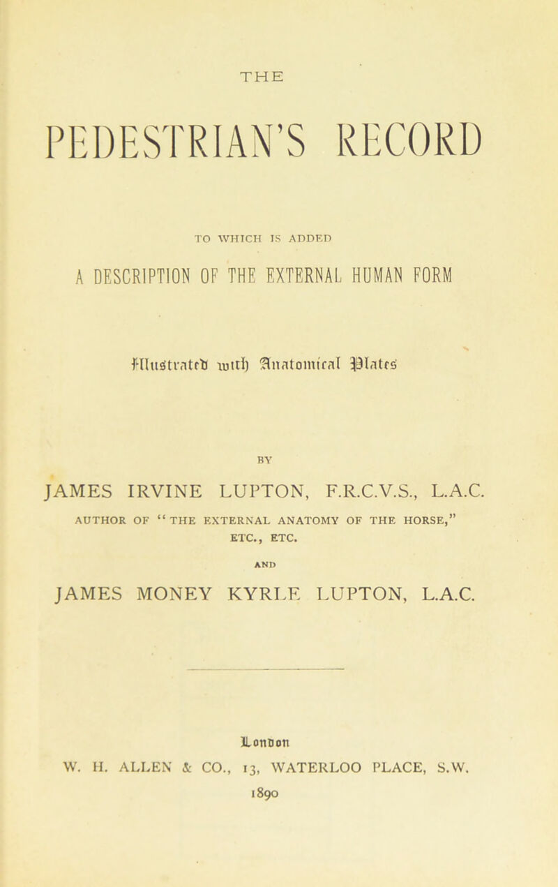 PEDESTRIAN’S RECORD TO WHICH TS ADDED A DESCRIPTION OF THE EXTERNAL HUMAN FORM flluStratctf lutri) !HnatomtraI plates BY JAMES IRVINE LUPTON, F.R.C.V.S., L.A.C. AUTHOR OF “THE EXTERNAL ANATOMY OF THE HORSE,” ETC., ETC. AND JAMES MONEY KYRLE LUPTON, L.A.C. ILonDoti W. H. ALLEN & CO., 13, WATERLOO PLACE, S.W. 1890