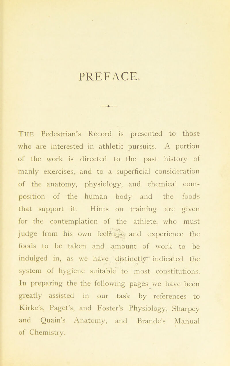 PREFACE. The Pedestrian’s Record is presented to those who are interested in athletic pursuits. A portion of the work is directed to the past history of manly exercises, and to a superficial consideration of the anatomy, physiology, and chemical com- position of the human body and the foods that support it. Hints on training are given for the contemplation of the athlete, who must judge from his own feelfnga> and experience the foods to be taken and amount of work to be indulged in, as we have distinctly indicated the system of hygiene suitable to most constitutions. In preparing the the following pages we have been greatly assisted in our task by references to Kirke’s, Paget’s, and Foster’s Physiology, Sharpey and Quain’s Anatomy, and Braude’s Manual of Chemistry.