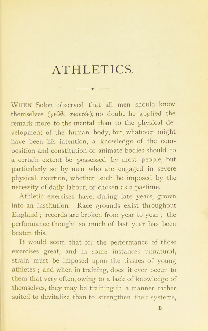 ATHLETICS. When Solon observed that all men should know themselves (yvwflt o-eavrov'), no doubt he applied the remark more to the mental than to the physical de- velopment of the human body, but, whatever might have been his intention, a knowledge of the com- position and constitution of animate bodies should to a certain extent be possessed by most people, but particularly so by men who are engaged in severe physical exertion, whether such be imposed by the necessity of daily labour, or chosen as a pastime. Athletic exercises have, during late years, grown into an institution. Race grounds exist throughout England ; records are broken from year to year ; the performance thought so much of last year has been beaten this. It would seem that for the performance of these exercises great, and in some instances unnatural, strain must be imposed upon the tissues of young athletes ; and when in training, does it ever occur to them that very often, owing to a lack of knowledge of themselves, they may be training in a manner rather suited to devitalize than to strengthen their systems, B