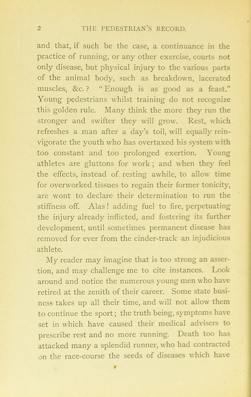 and that, if such be the case, a continuance in the practice of running, or any other exercise, courts not only disease, but physical injury to the various parts of the animal body, such as breakdown, lacerated muscles, &c. ? “ Enough is as good as a feast.” Young pedestrians whilst training do not recognize this golden rule. Many think the more they run the stronger and swifter they will grow. Rest, which refreshes a man after a day’s toil, will equally rein- vigorate the youth who has overtaxed his system with too constant and too prolonged exertion. Young athletes are gluttons for work ; and when they feel the effects, instead of resting awhile, to allow time for overworked tissues to regain their former tonicity, are wont to declare their determination to run the stiffness off. Alas ! adding fuel to fire, perpetuating the injury already inflicted, and fostering its further development, until sometimes permanent disease has removed for ever from the cinder-track an injudicious athlete. My reader may imagine that is too strong an asser- tion, and may challenge me to cite instances. Look around and notice the numerous young men who have retired at the zenith of their career. Some state busi- ness takes up all their time, and will not allow them to continue the sport; the truth being, symptoms have set in which have caused their medical advisers to prescribe rest and no more running. Death too has attacked many a splendid runner, who had contracted on the race-course the seeds of diseases which have