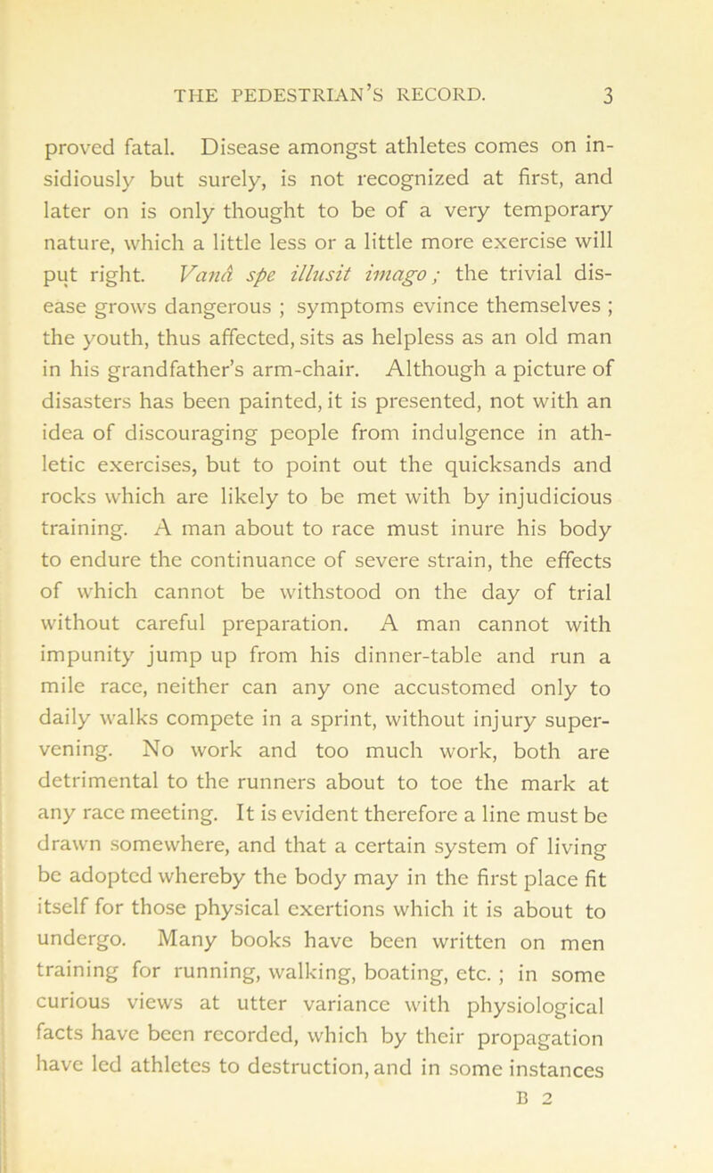 proved fatal. Disease amongst athletes comes on in- sidiously but surely, is not recognized at first, and later on is only thought to be of a very temporary nature, which a little less or a little more exercise will put right. Vand spe illusit imago; the trivial dis- ease grows dangerous ; symptoms evince themselves ; the youth, thus affected, sits as helpless as an old man in his grandfather’s arm-chair. Although a picture of disasters has been painted, it is presented, not with an idea of discouraging people from indulgence in ath- letic exercises, but to point out the quicksands and rocks which are likely to be met with by injudicious training. A man about to race must inure his body to endure the continuance of severe strain, the effects of which cannot be withstood on the day of trial without careful preparation. A man cannot with impunity jump up from his dinner-table and run a mile race, neither can any one accustomed only to daily walks compete in a sprint, without injury super- vening. No work and too much work, both are detrimental to the runners about to toe the mark at any race meeting. It is evident therefore a line must be drawn somewhere, and that a certain system of living be adopted whereby the body may in the first place fit itself for those physical exertions which it is about to undergo. Many books have been written on men training for running, walking, boating, etc. ; in some curious views at utter variance with physiological facts have been recorded, which by their propagation have led athletes to destruction, and in some instances B 2