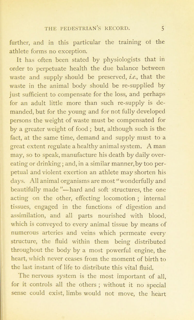 further, and in this particular the training ot the athlete forms no exception. It has often been stated by physiologists that in order to perpetuate health the due balance between waste and supply should be preserved, i.e., that the waste in the animal body should be re-supplied by just sufficient to compensate for the loss, and perhaps for an adult little more than such re-supply is de- manded, but for the young and for not fully developed persons the weight of waste must be compensated for by a greater weight of food ; but, although such is the fact, at the same time, demand and supply must to a great extent regulate a healthy animal system. A man may, so to speak, manufacture his death by daily over- eating or drinking; and, in a similar manner, by too per- petual and violent exertion an athlete may shorten his days. All animal organisms are most “wonderfully and beautifully made ”—hard and soft structures, the one acting on the other, effecting locomotion ; internal tissues, engaged in the functions of digestion and assimilation, and all parts nourished with blood, which is conveyed to every animal tissue by means of numerous arteries and veins which permeate every structure, the fluid within them being distributed throughout the body by a most powerful engine, the heart, which never ceases from the moment of birth to the last instant of life to distribute this vital fluid. The nervous system is the most important of all, for it controls all the others ; without it no special sense could exist, limbs would not move, the heart