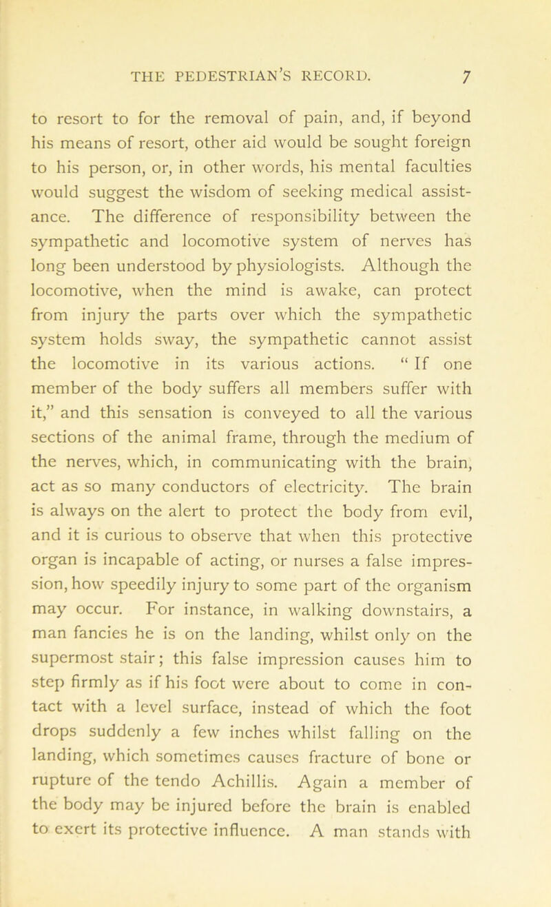 to resort to for the removal of pain, and, if beyond his means of resort, other aid would be sought foreign to his person, or, in other words, his mental faculties would suggest the wisdom of seeking medical assist- ance. The difference of responsibility between the sympathetic and locomotive system of nerves has long been understood by physiologists. Although the locomotive, when the mind is awake, can protect from injury the parts over which the sympathetic system holds sway, the sympathetic cannot assist the locomotive in its various actions. “ If one member of the body suffers all members suffer with it,” and this sensation is conveyed to all the various sections of the animal frame, through the medium of the nerves, which, in communicating with the brain, act as so many conductors of electricity. The brain is always on the alert to protect the body from evil, and it is curious to observe that when this protective organ is incapable of acting, or nurses a false impres- sion, how speedily injury to some part of the organism may occur. For instance, in walking downstairs, a man fancies he is on the landing, whilst only on the supermost stair; this false impression causes him to step firmly as if his foot were about to come in con- tact with a level surface, instead of which the foot drops suddenly a few inches whilst falling on the landing, which sometimes causes fracture of bone or rupture of the tendo Achillis. Again a member of the body may be injured before the brain is enabled to exert its protective influence. A man stands with