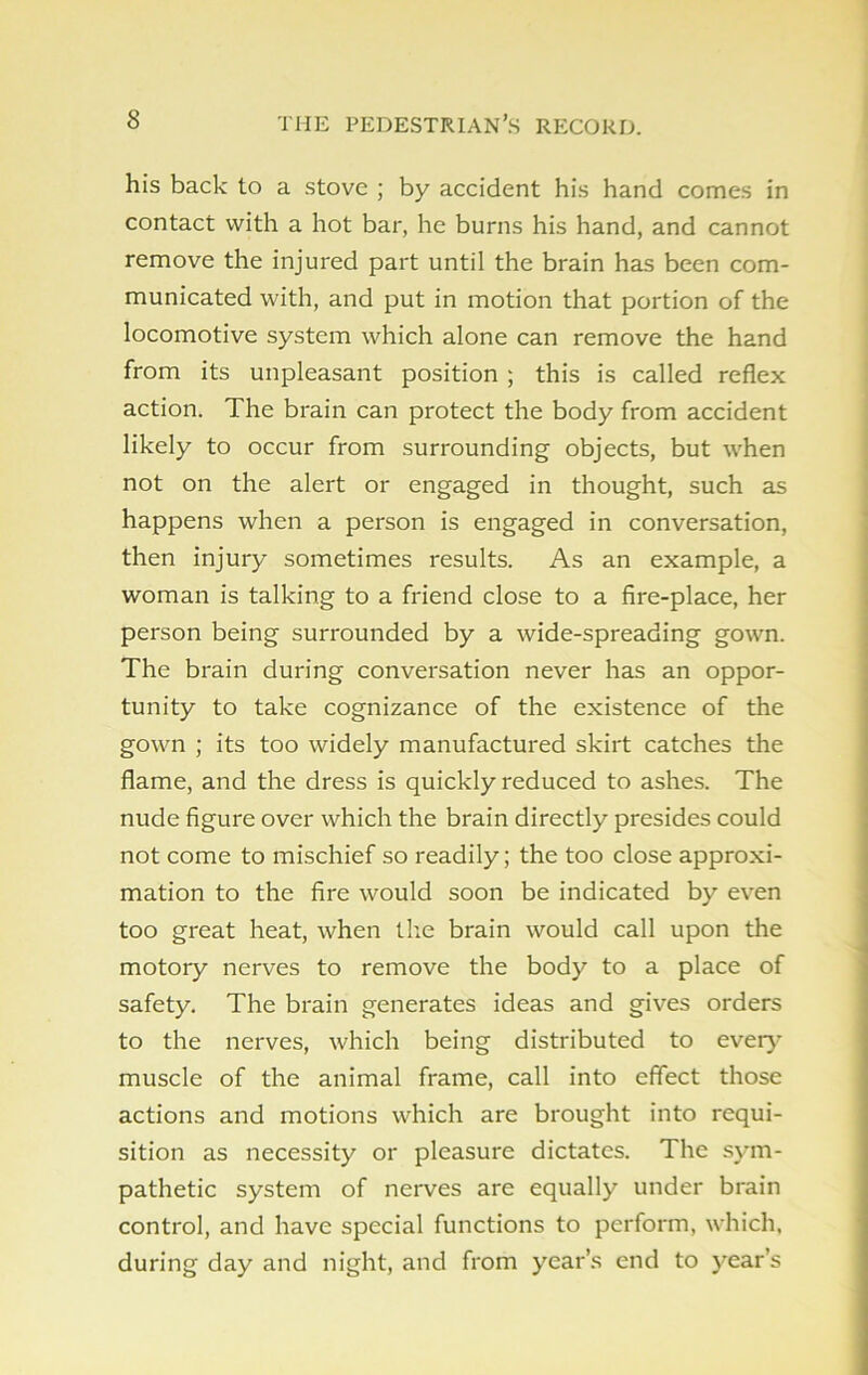 his back to a stove ; by accident his hand comes in contact with a hot bar, he burns his hand, and cannot remove the injured part until the brain has been com- municated with, and put in motion that portion of the locomotive system which alone can remove the hand from its unpleasant position ; this is called reflex action. The brain can protect the body from accident likely to occur from surrounding objects, but when not on the alert or engaged in thought, such as happens when a person is engaged in conversation, then injury sometimes results. As an example, a woman is talking to a friend close to a fire-place, her person being surrounded by a wide-spreading gown. The brain during conversation never has an oppor- tunity to take cognizance of the existence of the gown ; its too widely manufactured skirt catches the flame, and the dress is quickly reduced to ashes. The nude figure over which the brain directly presides could not come to mischief so readily; the too close approxi- mation to the fire would soon be indicated by even too great heat, when the brain would call upon the motory nerves to remove the body to a place of safety. The brain generates ideas and gives orders to the nerves, which being distributed to every muscle of the animal frame, call into effect those actions and motions which are brought into requi- sition as necessity or pleasure dictates. The sym- pathetic system of nerves arc equally under brain control, and have special functions to perform, which, during day and night, and from year’s end to year’s