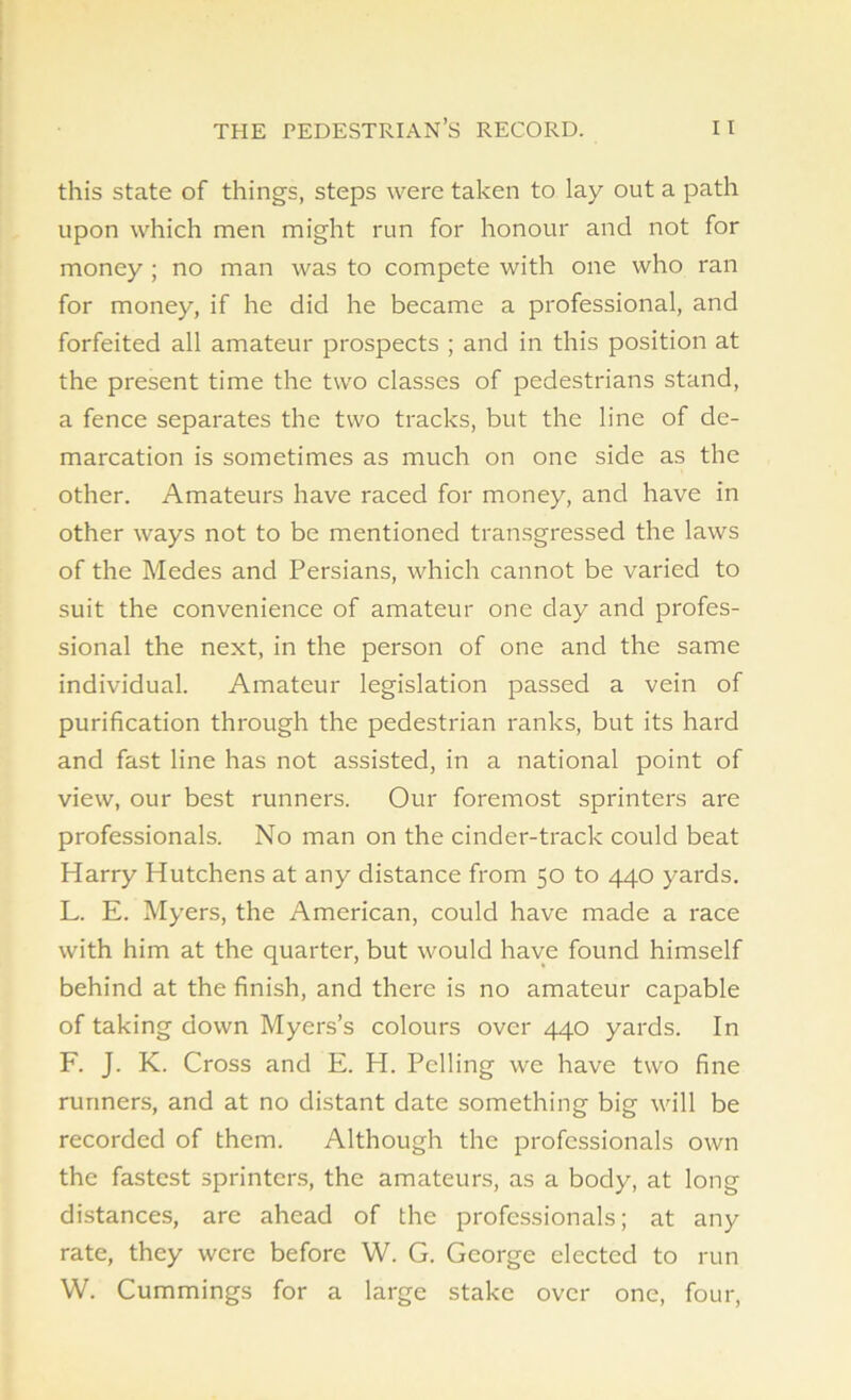 this state of things, steps were taken to lay out a path upon which men might run for honour and not for money ; no man was to compete with one who ran for money, if he did he became a professional, and forfeited all amateur prospects ; and in this position at the present time the two classes of pedestrians stand, a fence separates the two tracks, but the line of de- marcation is sometimes as much on one side as the other. Amateurs have raced for money, and have in other ways not to be mentioned transgressed the laws of the Medes and Persians, which cannot be varied to suit the convenience of amateur one day and profes- sional the next, in the person of one and the same individual. Amateur legislation passed a vein of purification through the pedestrian ranks, but its hard and fast line has not assisted, in a national point of view, our best runners. Our foremost sprinters are professionals. No man on the cinder-track could beat Harry Hutchens at any distance from 50 to 440 yards. L. E. Myers, the American, could have made a race with him at the quarter, but would have found himself behind at the finish, and there is no amateur capable of taking down Myers’s colours over 440 yards. In F. J. K. Cross and E. H. Polling we have two fine runners, and at no distant date something big will be recorded of them. Although the professionals own the fastest sprinters, the amateurs, as a body, at long distances, are ahead of the professionals; at any rate, they were before W. G. George elected to run W. Cummings for a large stake over one, four,