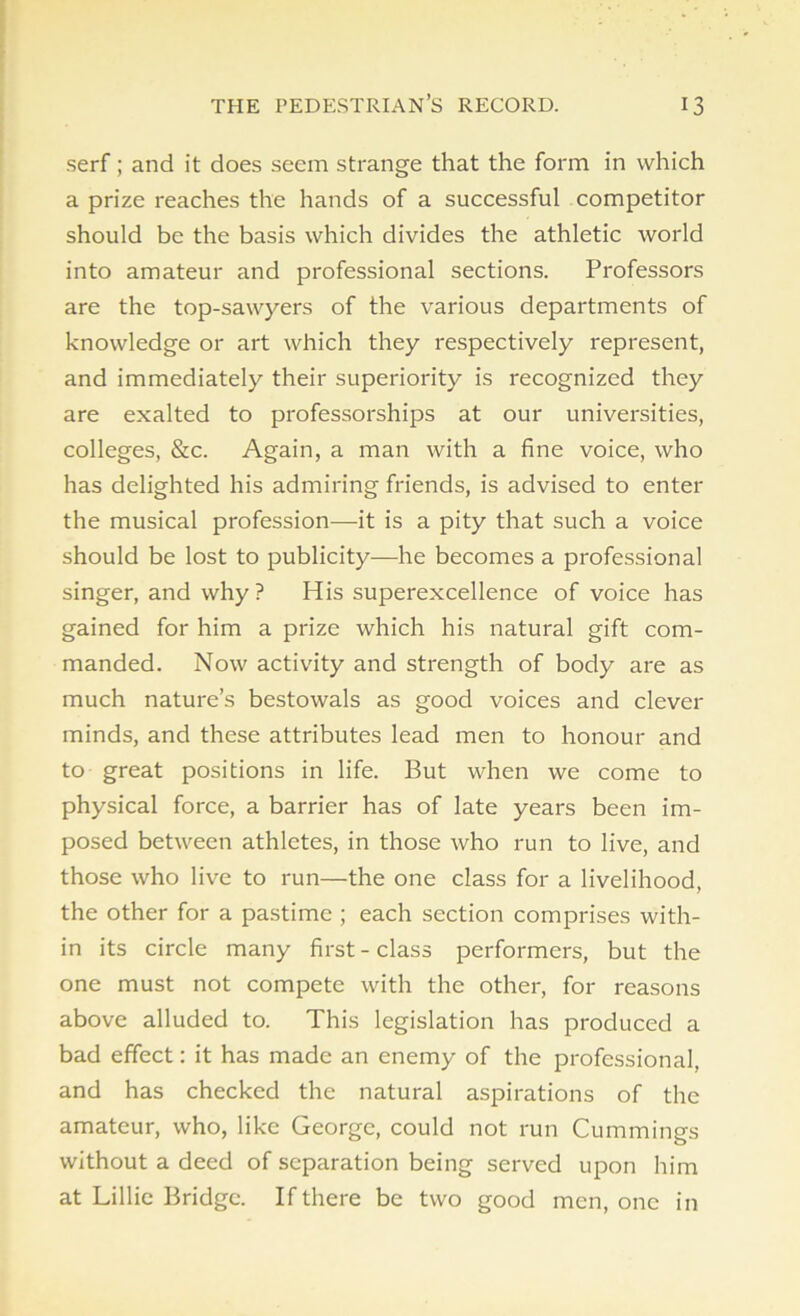 serf; and it does seem strange that the form in which a prize reaches the hands of a successful competitor should be the basis which divides the athletic world into amateur and professional sections. Professors are the top-sawyers of the various departments of knowledge or art which they respectively represent, and immediately their superiority is recognized they are exalted to professorships at our universities, colleges, &c. Again, a man with a fine voice, who has delighted his admiring friends, is advised to enter the musical profession—it is a pity that such a voice should be lost to publicity—he becomes a professional singer, and why ? His superexcellence of voice has gained for him a prize which his natural gift com- manded. Now activity and strength of body are as much nature’s bestowals as good voices and clever minds, and these attributes lead men to honour and to great positions in life. But when we come to physical force, a barrier has of late years been im- posed between athletes, in those who run to live, and those who live to run—the one class for a livelihood, the other for a pastime ; each section comprises with- in its circle many first-class performers, but the one must not compete with the other, for reasons above alluded to. This legislation has produced a bad effect: it has made an enemy of the professional, and has checked the natural aspirations of the amateur, who, like George, could not run Cummings without a deed of separation being served upon him at Lillie Bridge. If there be two good men, one in