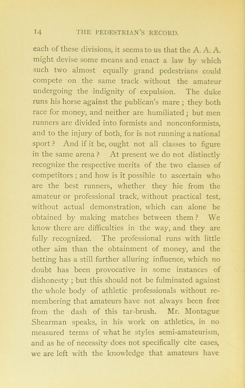 each of these divisions, it seems to us that the A. A. A. might devise some means and enact a law by which such two almost equally grand pedestrians could compete on the same track without the amateur undergoing the indignity of expulsion. The duke runs his horse against the publican’s mare ; they both race for money, and neither are humiliated ; but men runners are divided into formists and nonconformists, and to the injury of both, for is not running a national sport ? And if it be, ought not all classes to figure in the same arena ? At present we do not distinctly recognize the respective merits of the two classes of competitors ; and how is it possible to ascertain who are the best runners, whether they hie from the amateur or professional track, without practical test, without actual demonstration, which can alone be obtained by making matches between them ? We know there are difficulties in the way, and they are fully recognized. The professional runs with little other aim than the obtainment of money, and the betting has a still further alluring influence, which no doubt has been provocative in some instances of dishonesty ; but this should not be fulminated against the whole body of athletic professionals without re- membering that amateurs have not always been free from the dash of this tar-brush. Mr. Montague Shearman speaks, in his work on athletics, in no measured terms of what he styles semi-amateurism, and as he of necessity does not specifically cite cases, we are left with the knowledge that amateurs have