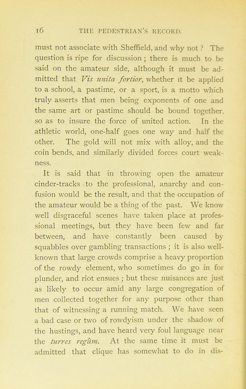 must not associate with Sheffield, and why not ? The question is ripe for discussion ; there is much to be said on the amateur side, although it must be ad- mitted that Vis unita fortior, whether it be applied to a school, a pastime, or a sport, is a motto which truly asserts that men being exponents of one and the same art or pastime should be bound together, so as to insure the force of united action. In the athletic world, one-half goes one way and half the other. The gold will not mix with alloy, and the coin bends, and similarly divided forces court weak- ness. It is said that in throwing open the amateur cinder-tracks to the professional, anarchy and con- fusion would be the result, and that the occupation of the amateur would be a thing of the past. We know well disgraceful scenes have taken place at profes- sional meetings, but they have been few and far between, and have constantly been caused by squabbles over gambling transactions ; it is also well- known that large crowds comprise a heavy proportion of the rowdy element, who sometimes do go in for plunder, and riot ensues ; but these nuisances are just as likely to occur amid any large congregation of men collected together for any purpose other than that of witnessing a running match. We have seen a bad case or two of rowdyism under the shadow of the hustings, and have heard very foul language near the turres regain. At the same time it must be admitted that clique has somewhat to do in dis-