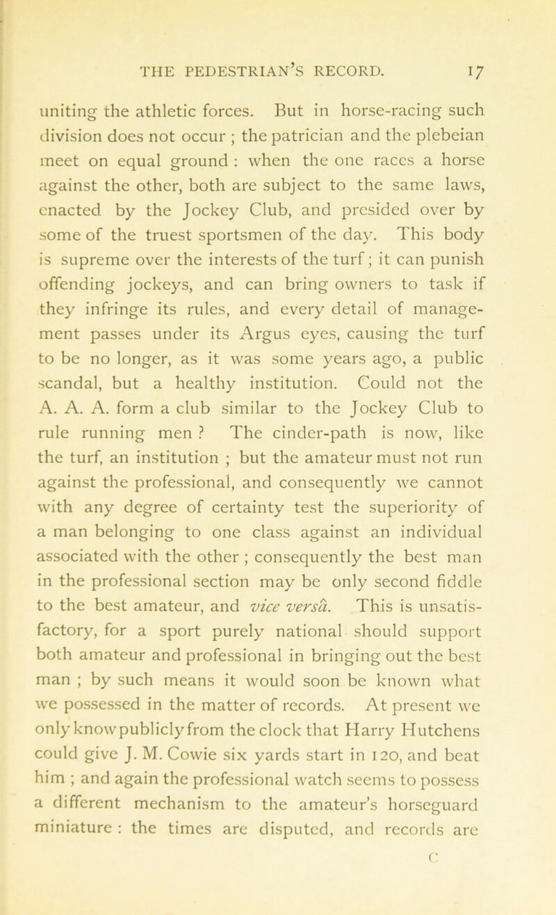 uniting the athletic forces. But in horse-racing such division does not occur ; the patrician and the plebeian meet on equal ground : when the one races a horse against the other, both are subject to the same laws, enacted by the Jockey Club, and presided over by some of the truest sportsmen of the day. This body is supreme over the interests of the turf; it can punish offending jockeys, and can bring owners to task if they infringe its rules, and every detail of manage- ment passes under its Argus eyes, causing the turf to be no longer, as it was some years ago, a public scandal, but a healthy institution. Could not the A. A. A. form a club similar to the Jockey Club to rule running men ? The cinder-path is now, like the turf, an institution ; but the amateur must not run against the professional, and consequently we cannot with any degree of certainty test the superiority of a man belonging to one class against an individual associated with the other ; consequently the best man in the professional section may be only second fiddle to the best amateur, and vice versa. This is unsatis- factory, for a sport purely national should support both amateur and professional in bringing out the best man ; by such means it would soon be known what we possessed in the matter of records. At present we only knowpublicly from the clock that Harry Hutchens could give J. M. Cowie six yards start in 120, and beat him ; and again the professional watch seems to possess a different mechanism to the amateur’s horseguard miniature : the times are disputed, and records are