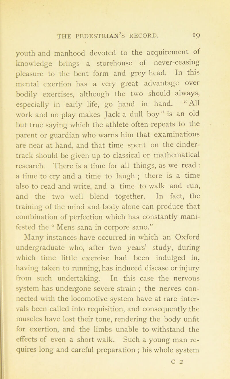 youth and manhood devoted to the acquirement of knowledge brings a storehouse of never-ceasing pleasure to the bent form and grey head. In this mental exertion has a very great advantage over bodily exercises, although the two should always, especially in early life, go hand in hand. “ All work and no play makes Jack a dull boy ’’ is an old but true saying which the athlete often repeats to the parent or guardian who warns him that examinations are near at hand, and that time spent on the cinder- track should be given up to classical or mathematical research. There is a time for all things, as we read : a time to cry and a time to laugh ; there is a time also to read and write, and a time to walk and run, and the two well blend together. In fact, the training of the mind and body alone can produce that combination of perfection which has constantly mani- fested the “ Mens sana in corpore sano.” Many instances have occurred in which an Oxford undergraduate who, after two years’ study, during which time little exercise had been indulged in, having taken to running, has induced disease or injury from such undertaking. In this case the nervous system has undergone severe strain ; the nerves con- nected with the locomotive system have at rare inter- vals been called into requisition, and consequently the muscles have lost their tone, rendering the body unfit for exertion, and the limbs unable to withstand the effects of even a short walk. Such a young man re- quires long and careful preparation ; his whole system C 2
