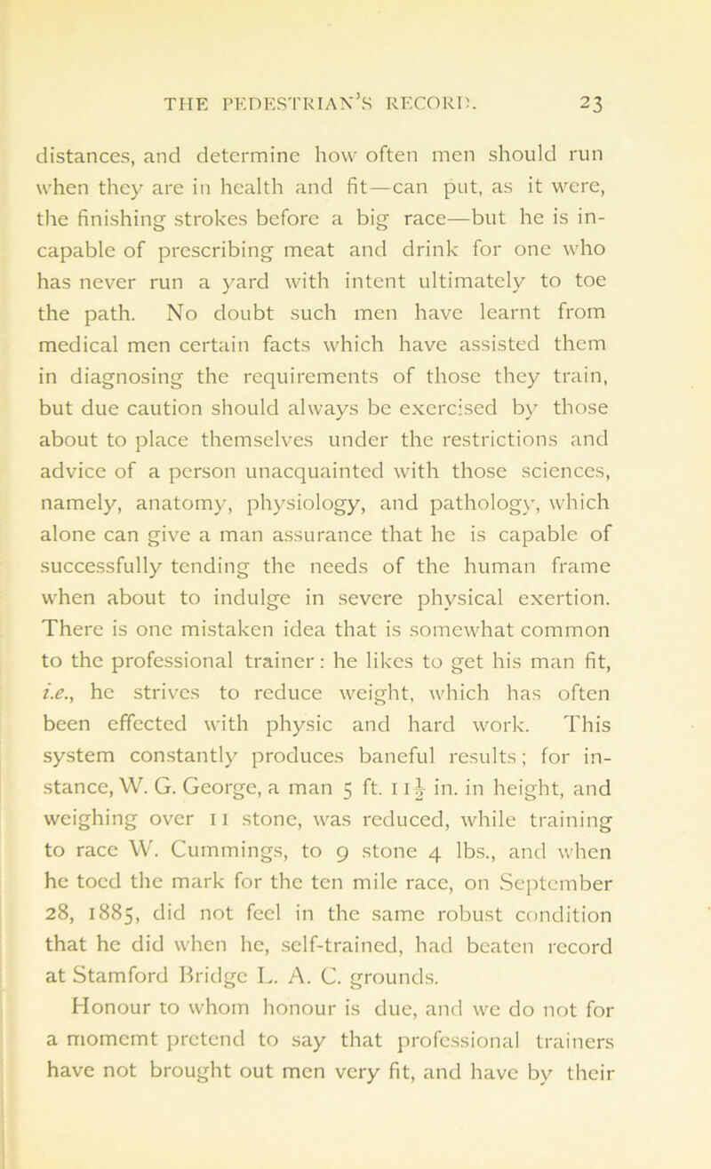 distances, and determine how often men should run when they are in health and fit—can put, as it were, the finishing strokes before a big race—but he is in- capable of prescribing meat and drink for one who has never run a yard with intent ultimately to toe the path. No doubt such men have learnt from medical men certain facts which have assisted them in diagnosing the requirements of those they train, but due caution should always be exercised by those about to place themselves under the restrictions and advice of a person unacquainted with those sciences, namely, anatomy, physiology, and pathology, which alone can give a man assurance that he is capable of successfully tending the needs of the human frame when about to indulge in severe physical exertion. There is one mistaken idea that is somewhat common to the professional trainer: he likes to get his man fit, i.e., he strives to reduce weight, which has often been effected with physic and hard work. This system constantly produces baneful results; for in- stance, W. G. George, a man 5 ft. 1 ij in. in height, and weighing over n stone, was reduced, while training to race W. Cummings, to 9 stone 4 lbs., and when he toed the mark for the ten mile race, on September 28, 1885, did not feel in the same robust condition that he did when he, self-trained, had beaten record at Stamford Bridge L. A. C. grounds. Honour to whom honour is due, and we do not for a momcmt pretend to say that professional trainers have not brought out men very fit, and have by their