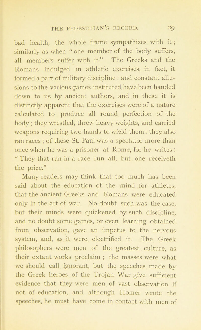 bad health, the whole frame sympathizes with it; similarly as when “ one member of the body suffers, all members suffer with it.” The Greeks and the Romans indulged in athletic exercises, in fact, it formed apart of military discipline ; and constant allu- sions to the various games instituted have been handed down to us by ancient authors, and in these it is distinctly apparent that the exercises were of a nature calculated to produce all round perfection of the body ; they wrestled, threw heavy weights, and carried weapons requiring two hands to wield them; they also ran races ; of these St. Paul was a spectator more than once when he was a prisoner at Rome, for he writes : “ They that run in a race run all, but one receiveth the prize.” Many readers may think that too much has been said about the education of the mind for athletes, that the ancient Greeks and Romans were educated only in the art of war. No doubt such was the case, but their minds were quickened by such discipline, and no doubt some games, or even learning obtained from observation, gave an impetus to the nervous system, and, as it were, electrified it. The Greek philosophers were men of the greatest culture, as their extant works proclaim ; the masses were what we should call ignorant, but the speeches made by the Greek heroes of the Trojan War give sufficient evidence that they were men of vast observation if not of education, and although Iiomer wrote the speeches, he must have come in contact with men of