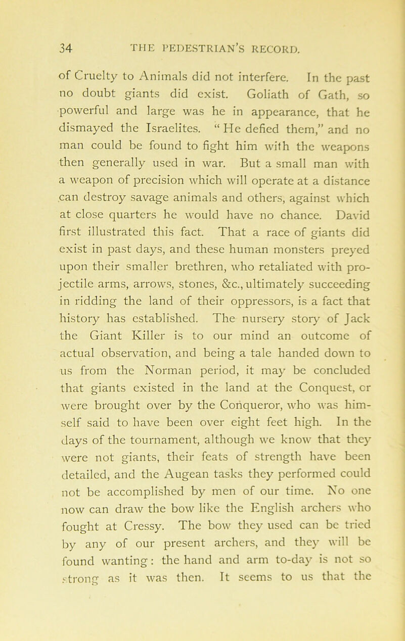 of Cruelty to Animals did not interfere. In the past no doubt giants did exist. Goliath of Gath, so powerful and large was he in appearance, that he dismayed the Israelites. “ He defied them,” and no man could be found to fight him with the weapons then generally used in war. But a small man with a weapon of precision which will operate at a distance can destroy savage animals and others, against which at close quarters he would have no chance. David first illustrated this fact. That a race of giants did exist in past days, and these human monsters preyed upon their smaller brethren, who retaliated with pro- jectile arms, arrows, stones, &c., ultimately succeeding in ridding the land of their oppressors, is a fact that history has established. The nursery story of Jack the Giant Killer is to our mind an outcome of actual observation, and being a tale handed down to us from the Norman period, it may be concluded that giants existed in the land at the Conquest, cr were brought over by the Conqueror, who was him- self said to have been over eight feet high. In the days of the tournament, although we know that they were not giants, their feats of strength have been detailed, and the Augean tasks they performed could not be accomplished by men of our time. No one now can draw the bow like the English archers who fought at Cressy. The bow they used can be tried by any of our present archers, and they will be found wanting: the hand and arm to-day is not so strong as it was then. It seems to us that the