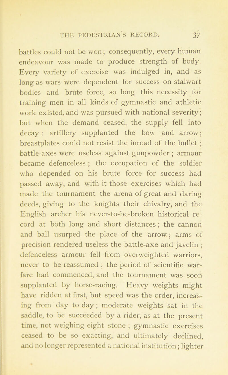 battles could not be won; consequently, every human endeavour was made to produce strength of body. Every variety of exercise was indulged in, and as long as wars were dependent for success on stalwart bodies and brute force, so long this necessity for training men in all kinds of gymnastic and athletic work existed, and was pursued with national severity; but when the demand ceased, the supply fell into decay : artillery supplanted the bow and arrow; breastplates could not resist the inroad of the bullet ; battle-axes were useless against gunpowder; armour became defenceless ; the occupation of the soldier who depended on his brute force for success had passed away, and with it those exercises which had made the tournament the arena of great and daring- deeds, giving to the knights their chivalry, and the English archer his never-to-bc-broken historical re- cord at both long and short distances ; the cannon and ball usurped the place of the arrow ; arms of precision rendered useless the battle-axe and javelin ; defenceless armour fell from overweighted warriors, never to be reassumed ; the period of scientific war- fare had commenced, and the tournament was soon supplanted by horse-racing. Heavy weights might have ridden at first, but speed was the order, increas- ing from day to day ; moderate weights sat in the saddle, to be succeeded by a rider, as at the present time, not weighing eight stone ; gymnastic exercises ceased to be so exacting, and ultimately declined, and no longer represented a national institution ; lighter