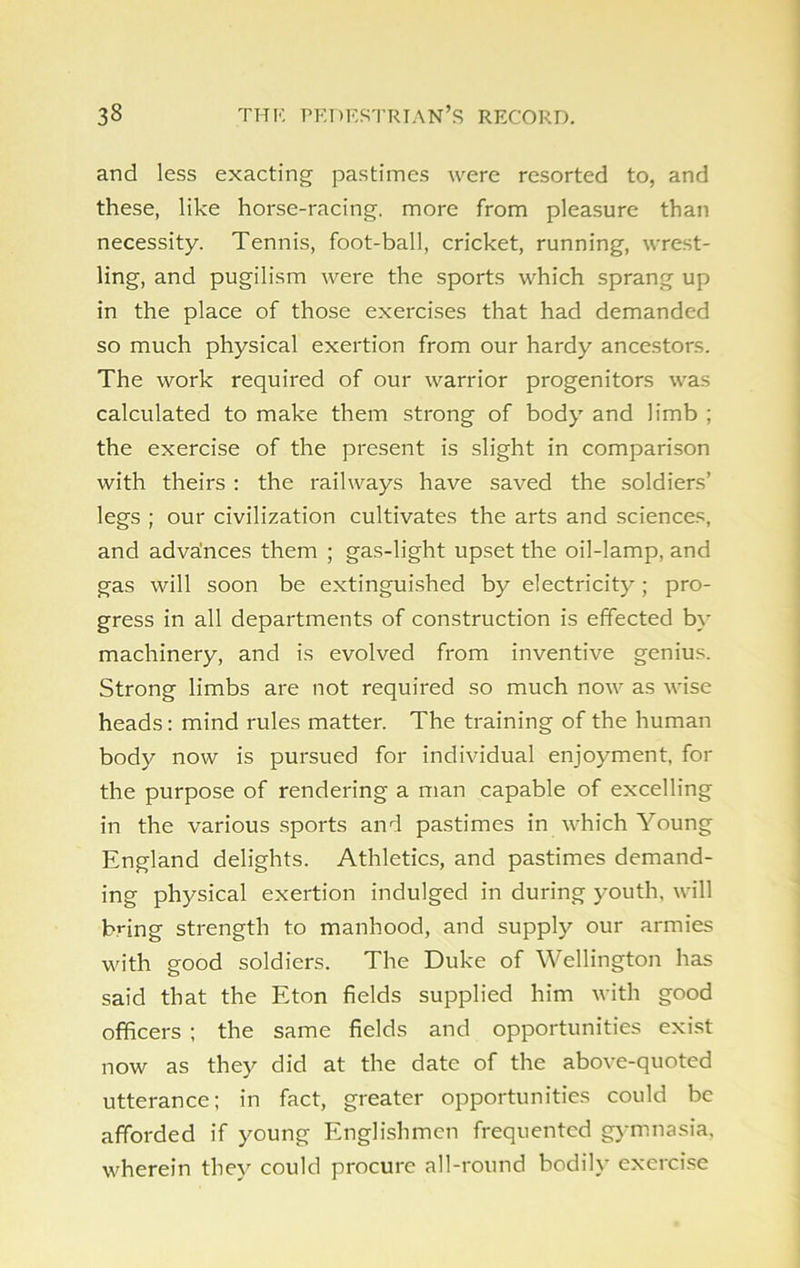 and less exacting pastimes were resorted to, and these, like horse-racing, more from pleasure than necessity. Tennis, foot-ball, cricket, running, wrest- ling, and pugilism were the sports which sprang up in the place of those exercises that had demanded so much physical exertion from our hardy ancestors. The work required of our warrior progenitors was calculated to make them strong of body and limb ; the exercise of the present is slight in comparison with theirs : the railways have saved the soldiers’ legs ; our civilization cultivates the arts and sciences, and advances them ; gas-light upset the oil-lamp, and gas will soon be extinguished by electricity; pro- gress in all departments of construction is effected by machinery, and is evolved from inventive genius. Strong limbs are not required so much now as wise heads: mind rules matter. The training of the human body now is pursued for individual enjoyment, for the purpose of rendering a man capable of excelling in the various sports and pastimes in which Young England delights. Athletics, and pastimes demand- ing physical exertion indulged in during youth, will bring strength to manhood, and supply our armies with good soldiers. The Duke of Wellington has said that the Eton fields supplied him with good officers ; the same fields and opportunities exist now as they did at the date of the above-quoted utterance; in fact, greater opportunities could be afforded if young Englishmen frequented gymnasia, wherein they could procure all-round bodily exercise