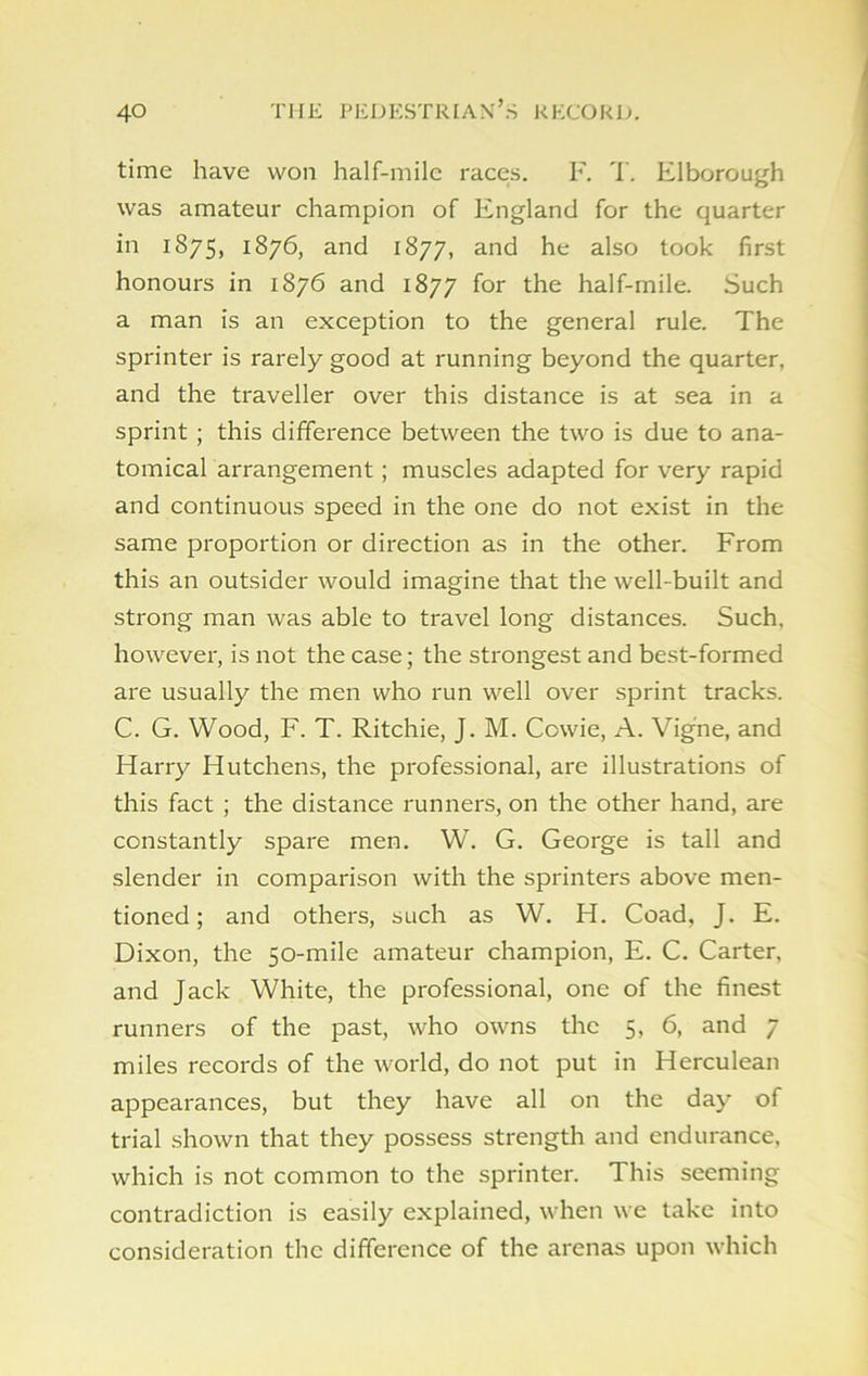 time have won half-mile races. F. T. Elborough was amateur champion of England for the quarter in 1875, 1876, and 1877, and he also took first honours in 1876 and 1877 for the half-mile. Such a man is an exception to the general rule. The sprinter is rarely good at running beyond the quarter, and the traveller over this distance is at sea in a sprint ; this difference between the two is due to ana- tomical arrangement; muscles adapted for very rapid and continuous speed in the one do not exist in the same proportion or direction as in the other. From this an outsider would imagine that the well-built and strong man was able to travel long distances. Such, however, is not the case; the strongest and best-formed are usually the men who run well over sprint tracks. C. G. Wood, F. T. Ritchie, J. M. Cowie, A. Vig'ne, and Harry Hutchens, the professional, are illustrations of this fact ; the distance runners, on the other hand, are constantly spare men. W. G. George is tall and slender in comparison with the sprinters above men- tioned ; and others, such as W. H. Coad, J. E. Dixon, the 50-mile amateur champion, E. C. Carter, and Jack White, the professional, one of the finest runners of the past, who owns the 5, 6, and 7 miles records of the world, do not put in Herculean appearances, but they have all on the day of trial shown that they possess strength and endurance, which is not common to the sprinter. This seeming contradiction is easily explained, when we take into consideration the difference of the arenas upon which