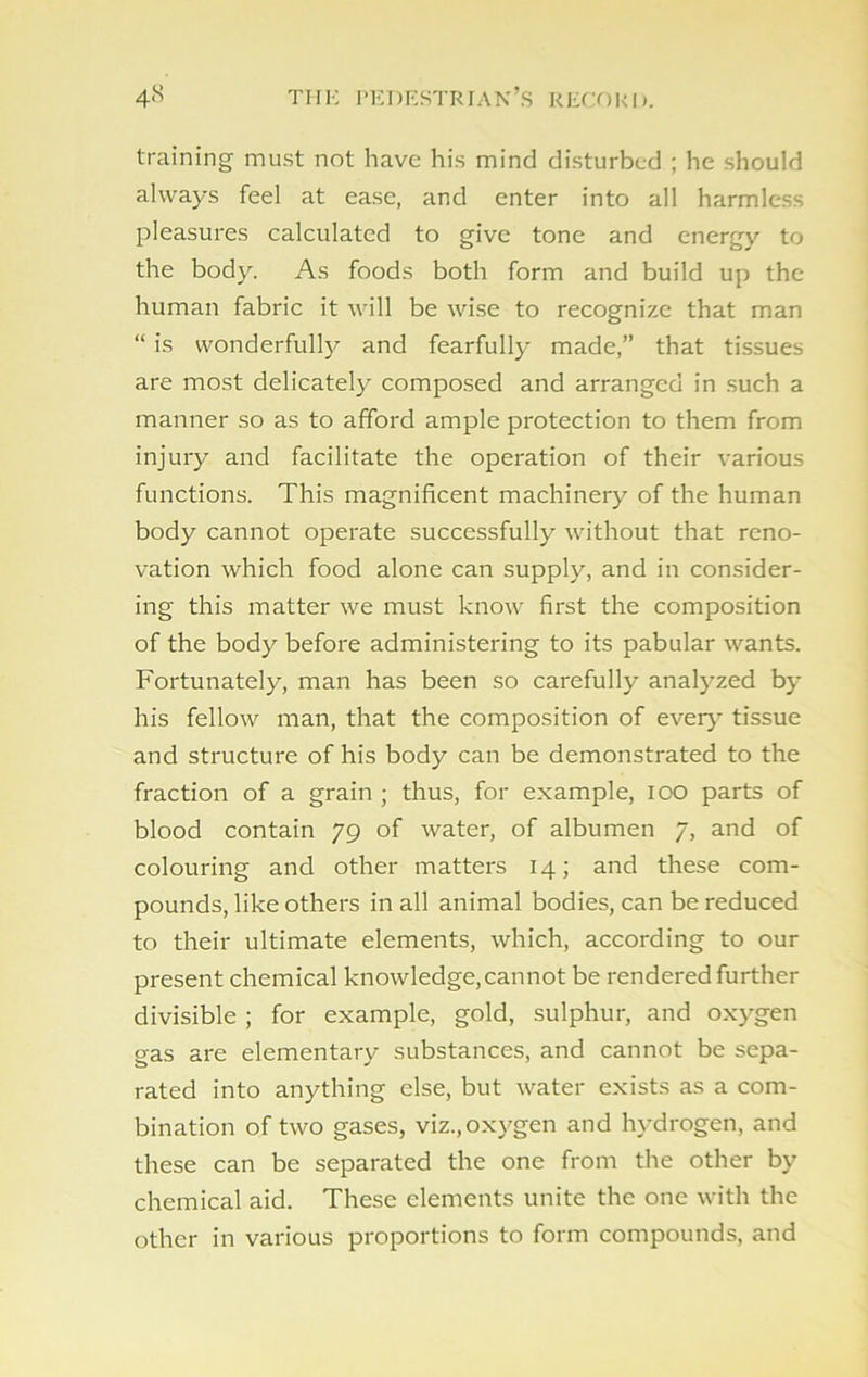 training must not have his mind disturbed ; he should always feel at ease, and enter into all harmless pleasures calculated to give tone and energy to the body. As foods both form and build up the human fabric it will be wise to recognize that man “ is wonderfully and fearfully made,” that tissues are most delicately composed and arranged in such a manner so as to afford ample protection to them from injury and facilitate the operation of their various functions. This magnificent machinery of the human body cannot operate successfully without that reno- vation which food alone can supply, and in consider- ing this matter we must know first the composition of the body before administering to its pabular wants. Fortunately, man has been so carefully analyzed by his fellow man, that the composition of ever} tissue and structure of his body can be demonstrated to the fraction of a grain ; thus, for example, ioo parts of blood contain 79 of water, of albumen 7, and of colouring and other matters 14; and these com- pounds, like others in all animal bodies, can be reduced to their ultimate elements, which, according to our present chemical knowledge,cannot be rendered further divisible ; for example, gold, sulphur, and oxygen gas are elementary substances, and cannot be sepa- rated into anything else, but water exists as a com- bination of two gases, viz.,oxygen and hydrogen, and these can be separated the one from the other by chemical aid. These elements unite the one with the other in various proportions to form compounds, and
