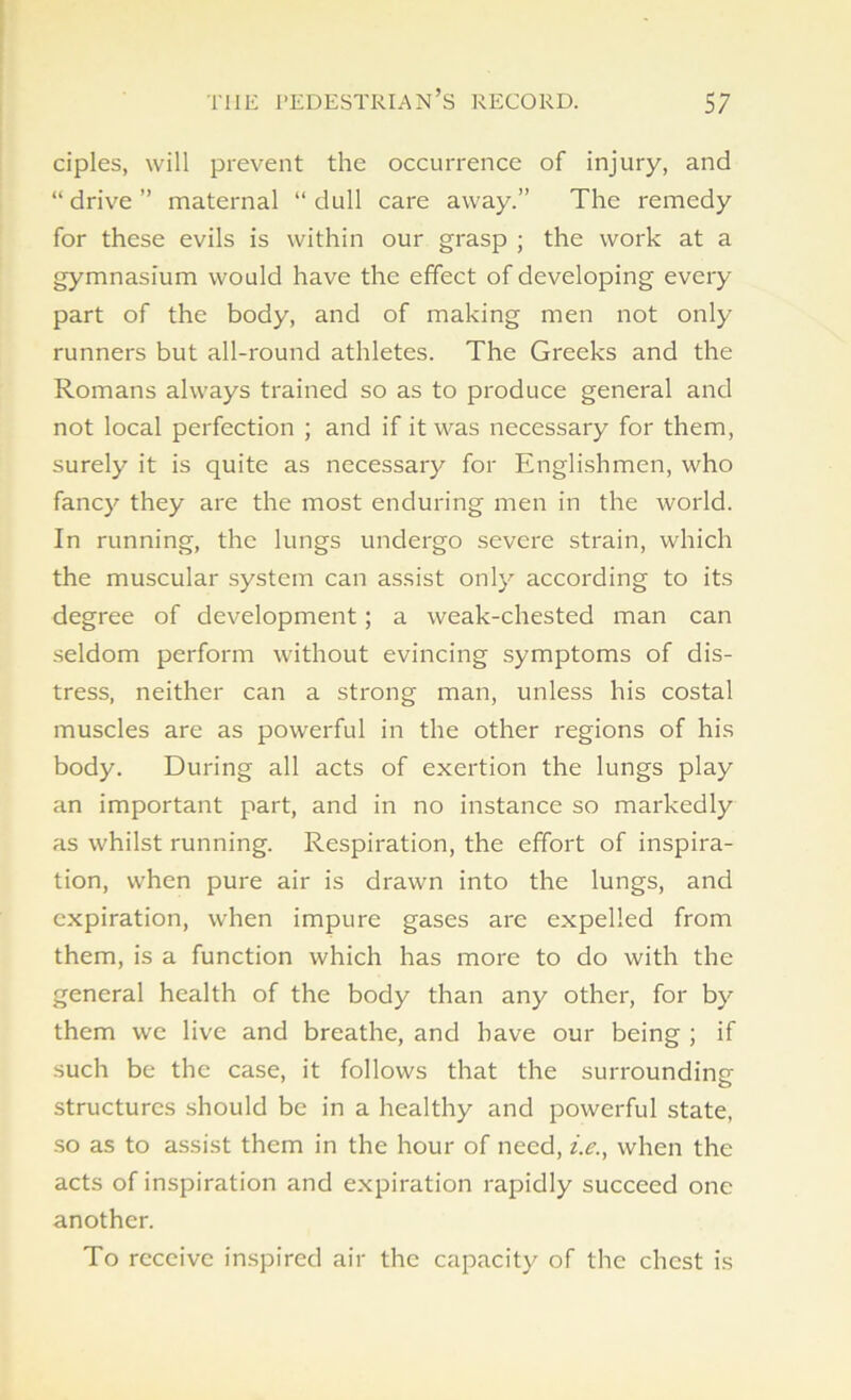ciples, will prevent the occurrence of injury, and “ drive ” maternal “ dull care away.” The remedy for these evils is within our grasp ; the work at a gymnasium would have the effect of developing every part of the body, and of making men not only runners but all-round athletes. The Greeks and the Romans always trained so as to produce general and not local perfection ; and if it was necessary for them, surely it is quite as necessary for Englishmen, who fancy they are the most enduring men in the world. In running, the lungs undergo severe strain, which the muscular system can assist only according to its degree of development; a weak-chested man can seldom perform without evincing symptoms of dis- tress, neither can a strong man, unless his costal muscles are as powerful in the other regions of his body. During all acts of exertion the lungs play an important part, and in no instance so markedly as whilst running. Respiration, the effort of inspira- tion, when pure air is drawn into the lungs, and expiration, when impure gases are expelled from them, is a function which has more to do with the general health of the body than any other, for by them we live and breathe, and have our being ; if such be the case, it follows that the surrounding structures should be in a healthy and powerful state, so as to assist them in the hour of need, i.e., when the acts of inspiration and expiration rapidly succeed one another. To receive inspired air the capacity of the chest is