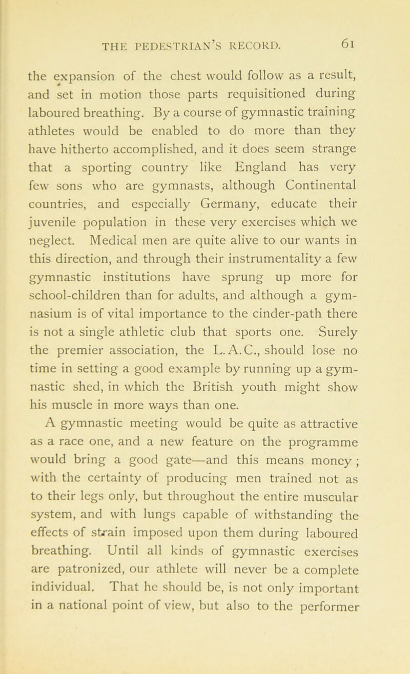 the expansion of the chest would follow as a result, and set in motion those parts requisitioned during laboured breathing. By a course of gymnastic training athletes would be enabled to do more than they have hitherto accomplished, and it does seem strange that a sporting country like England has very few sons who are gymnasts, although Continental countries, and especially Germany, educate their juvenile population in these very exercises which we neglect. Medical men are quite alive to our wants in this direction, and through their instrumentality a few gymnastic institutions have sprung up more for school-children than for adults, and although a gym- nasium is of vital importance to the cinder-path there is not a single athletic club that sports one. Surely the premier association, the L. A. C., should lose no time in setting a good example by running up a gym- nastic shed, in which the British youth might show his muscle in more ways than one. A gymnastic meeting would be quite as attractive as a race one, and a new feature on the programme would bring a good gate—and this means money ; with the certainty of producing men trained not as to their legs only, but throughout the entire muscular system, and with lungs capable of withstanding the effects of strain imposed upon them during laboured breathing. Until all kinds of gymnastic exercises are patronized, our athlete will never be a complete individual. That he should be, is not only important in a national point of view, but also to the performer