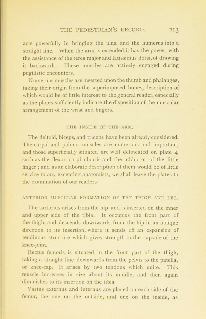 acts powerfully in bringing the ulna and the humerus into a straight line. When the arm is extended it has the power, with the assistance of the teres major and latissimus dorsi, of drawing it backwards. These muscles are actively engaged during pugilistic encounters. Numerous muscles are inserted upon the thumb and phalanges, taking their origin from the superimposed bones, description of which would be of little interest to the general reader, especially as the plates sufficiently indicate the disposition of the muscular arrangement of the wrist and fingers. THE INSIDE OF THE ARM. The deltoid, biceps, and triceps have been already considered. The carpal and palmar muscles are numerous and important, and those superficially situated are well delineated on plate 4, such as the flexor carpi ulnaris and the adductor of the little finger ; and as an elaborate description of them would be of little service to any excepting anatomists, we shall leave the plates to the examination of our readers. ANTERIOR MUSCULAR FORMATION OF THE THIGH AND LEG. The sartorius arises from the hip, and is inserted on the inner and upper side of the tibia. It occupies the front part of the thigh, and descends downwards from the hip in an oblique direction to its insertion, where it sends off an expansion of tendinous structure which gives strength to the capsule of the knee-joint. Rectus femoris is situated in the front part of the thigh, taking a straight line downwards from the pelvis to the patella, or knee-cap. It arises by two tendons which unite. This muscle increases in size about its middle, and then again diminishes to its insertion on the tibia. Vastus externus and internus are placed on each side of the femur, the one on the outside, and one on the inside, as