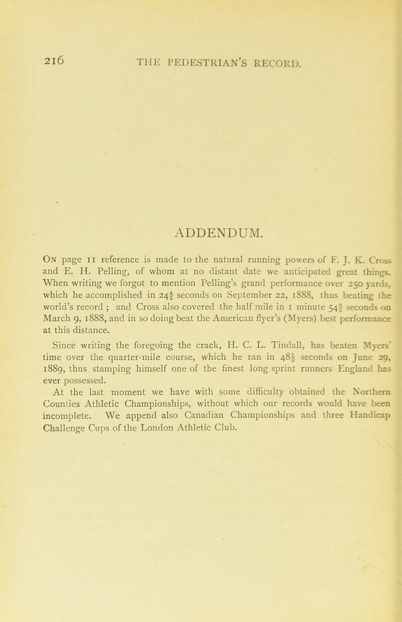 ADDENDUM. On page II reference is made to the natural running powers of F. J. K. Cross and E. H. Pelling, of whom at no distant date we anticipated great things. When writing we forgot to mention Pelling’s grand performance over 250 yards, which he accomplished in 24^ seconds on September 22, 1888, thus beating the world’s record ; and Cross also covered the half mile in 1 minute 54? seconds on March 9, 1888, and in so doing beat the American flyer’s (Myers) best performance at this distance. Since writing the foregoing the crack, H. C. L. Tindall, has beaten Myers’ time over the quarter-mile course, which he ran in 48^ seconds on June 29, 1889, thus stamping himself one of the finest long sprint runners England has ever possessed. At the last moment we have with some difficulty obtained the Northern Counties Athletic Championships, without which our records would have been incomplete. We append also Canadian Championships and three Handicap Challenge Cups of the London Athletic Club.