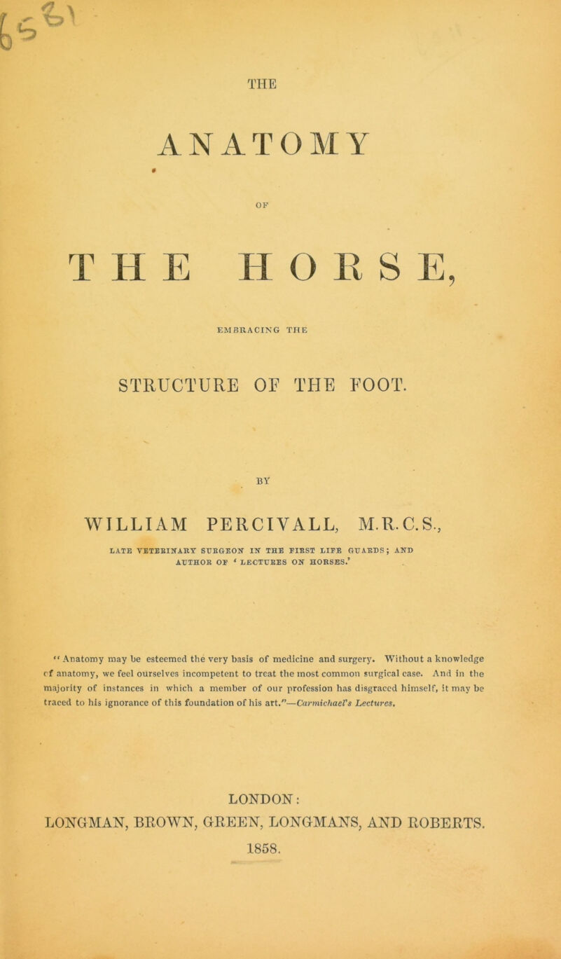 THE ANATOMY T H E OF H O E S E, EMBRACING THE STRUCTURE OF THE FOOT. BY WILLIAM PE11CIVALL, M.R.C.S, LATE VETERINARY SURGEON IN THE FIEST LIFE GUARDS; AND AUTHOR OF * LECTURES ON HORSES.’ “ Anatomy may be esteemed the very basis of medicine and surgery. Without a knowledge of anatomy, we feel ourselves incompetent to treat the most common surgical case. And in the majority of instances in which a member of our profession has disgraced himself, it may be traced to his ignorance of this foundation of his art.”—Carmichael's Lectures. LONDON: LONGMAN, BROWN, GREEN, LONGMANS, AND ROBERTS. 1858.