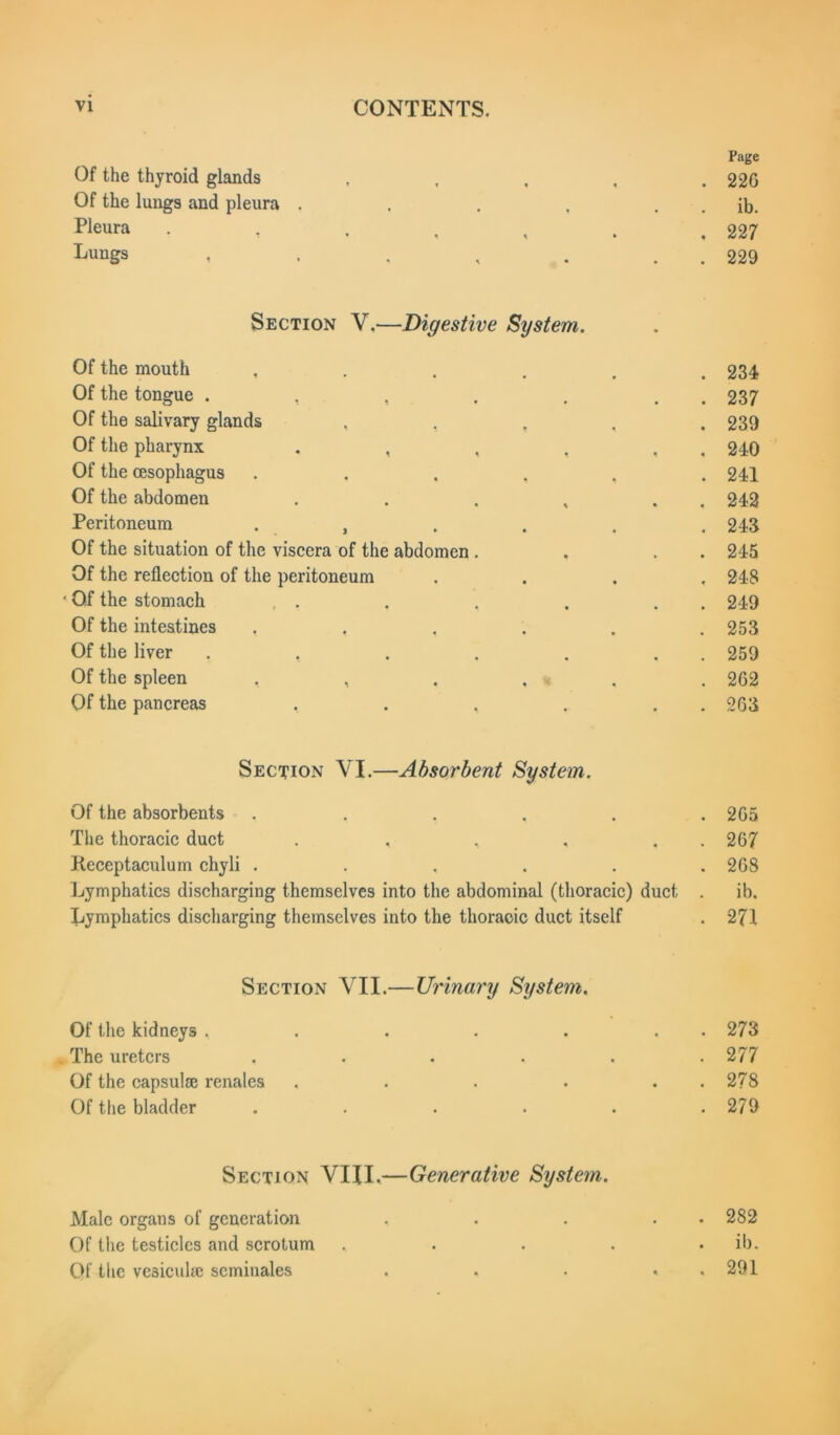 Page Of the thyroid glands , , , , . 22G Of the lungs and pleura . . . , . . ib. P]eura . , . , , . ,227 Luugs i ■ • , . . 229 Section V.—Digestive System. Of the mouth . 234 Of the tongue . , , . 237 Of the salivary glands . 239 Of the pharynx . , , , , 240 Of the oesophagus . 241 Of the abdomen . 242 Peritoneum . , . 243 Of the situation of the viscera of the abdomen . , . . 245 Of the reflection of the peritoneum . 248 ■ Of the stomach , . . 249 Of the intestines . , . 253 Of the liver .... . 259 Of the spleen , , . . . 262 Of the pancreas , . , . 263 Section VI.—Absorbent System. Of the absorbents • • • . 265 The thoracic duct . , ^ • . 267 Keceptaculum chyli . * • • . 268 Lymphatics discharging themselves into the abdominal (thoracic) duct ib. Lymphatics discharging themselves into the thoracic duct itself . 271 Section VII.— -Urinary System. Of the kidneys . • • •. . 273 The ureters • • • . 277 Of the capsulse renales • • • . 278 Of the bladder . . 279 Section VIII.— ■Generative System. Male organs of generation • . . 282 Of the testicles and scrotum . . ib. Of the vesicuhe scminales 4*4 . 291