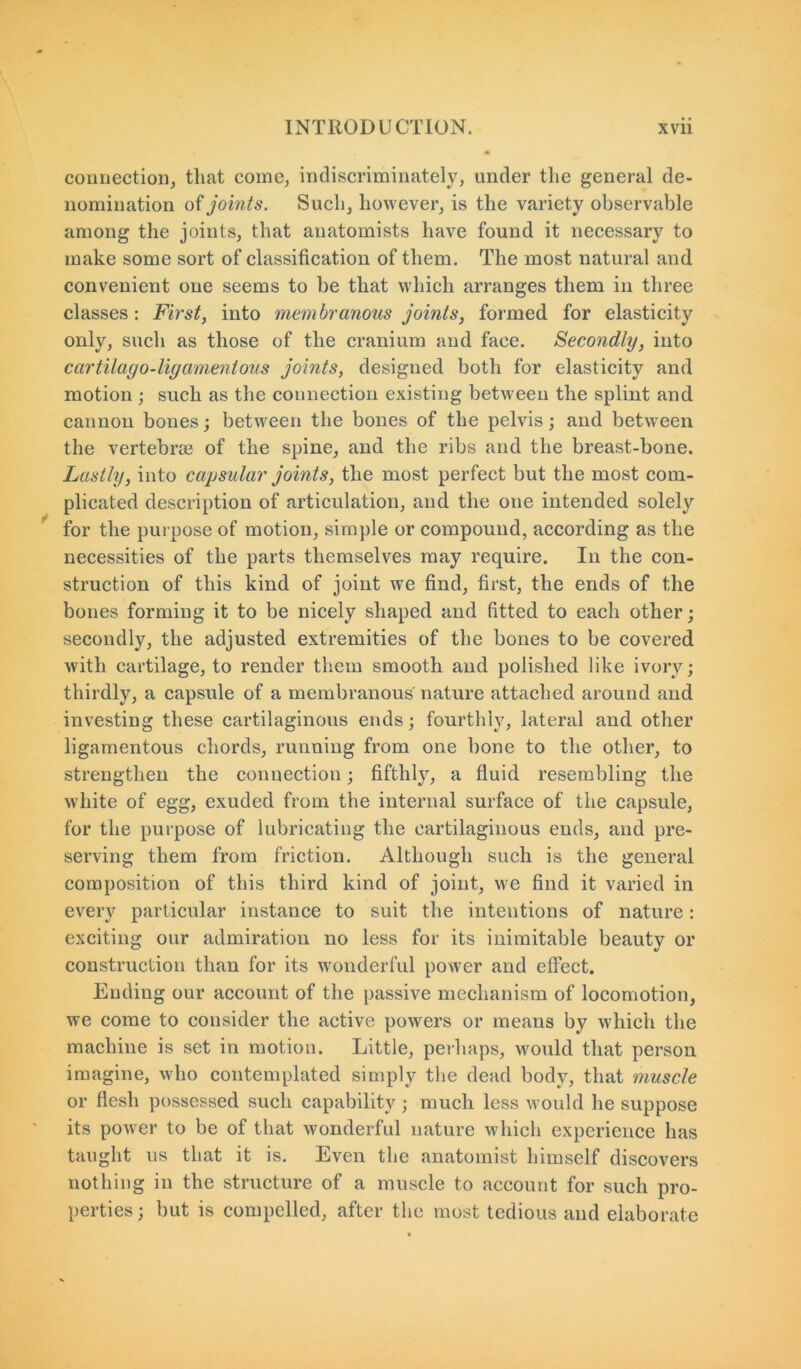 connection, that come, indiscriminately, under the general de- nomination of joints. Such, however, is the variety observable among the joints, that anatomists have found it necessary to make some sort of classification of them. The most natural and convenient one seems to be that which arranges them in three classes: First, into membranous joints, formed for elasticity only, such as those of the cranium and face. Secondly, into cartilago-ligamentous joints, designed both for elasticity and motion ; such as the connection existing between the splint and cannon bones; between the bones of the pelvis; and between the vertebrae of the spine, and the ribs and the breast-bone. Lastly, into capsular joints, the most perfect but the most com- plicated description of articulation, and the one intended solely for the purpose of motion, simple or compound, according as the necessities of the parts themselves may require. In the con- struction of this kind of joint we find, first, the ends of the bones forming it to be nicely shaped and fitted to each other; secondly, the adjusted extremities of the bones to be covered with cartilage, to render them smooth and polished like ivory; thirdly, a capsule of a membranous nature attached around and investing these cartilaginous ends; fourthly, lateral and other ligamentous chords, running from one bone to the other, to strengthen the connection; fifthly, a fluid resembling the white of egg, exuded from the internal surface of the capsule, for the purpose of lubricating the cartilaginous ends, and pre- serving them from friction. Although such is the general composition of this third kind of joint, we find it varied in every particular instance to suit the intentions of nature: exciting our admiration no less for its inimitable beauty or construction than for its wmnderful power and effect. Ending our account of the passive mechanism of locomotion, we come to consider the active powers or means by which the machine is set in motion. Little, perhaps, would that person imagine, who contemplated simply the dead body, that muscle or flesh possessed such capability; much less would he suppose its power to be of that wonderful nature which experience has taught us that it is. Even the anatomist himself discovers nothing in the structure of a muscle to account for such pro- perties ; but is compelled, after the most tedious and elaborate