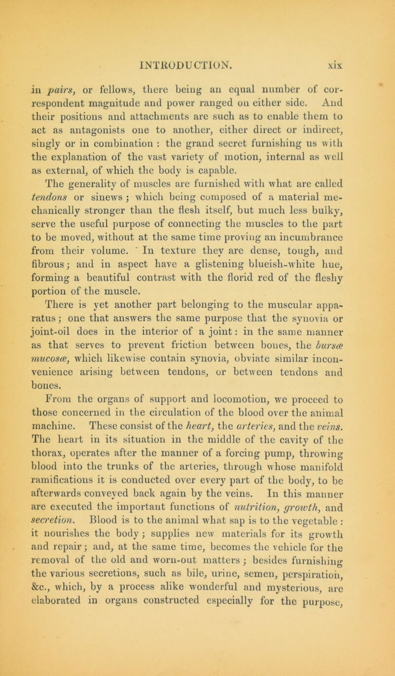 in pairs, or fellows, there being an equal number of cor- respondent magnitude and power ranged on either side. And their positions and attachments are such as to enable them to act as antagonists one to another, either direct or indirect, singly or in combination : the grand secret furnishing us with the explanation of the vast variety of motion, internal as well as external, of which the body is capable. The generality of muscles are furnished with what are called tendons or sinew's ; which being composed of a material me- chanically stronger than the flesh itself, but much less bulky, serve the useful purpose of connecting the muscles to the part to be moved, without at the same time proving an incumbrance from their volume. ‘ In texture they are dense, tough, and fibrous; and in aspect have a glistening blueish-white hue, forming a beautiful contrast with the florid red of the fleshy portion of the muscle. There is yet another part belonging to the muscular appa- ratus ; one that answers the same purpose that the synovia or joint-oil does in the interior of a joint: in the same manner as that serves to prevent friction between bones, the bnrsce mucosa, which likewise contain synovia, obviate similar incon- venience arising between tendons, or between tendons and bones. From the organs of support and locomotion, we proceed to those concerned in the circulation of the blood over the animal machine. These consist of the heart, the arteries, and the veins. The heart in its situation in the middle of the cavity of the thorax, operates after the manner of a forcing pump, throwing blood into the trunks of the arteries, through whose manifold ramifications it is conducted over every part of the body, to be afterwards conveyed back again by the veins. In this manner are executed the important functions of nutrition, growth, and secretion. Blood is to the animal what sap is to the vegetable : it nourishes the body ; supplies new materials for its growth and repair; and, at the same time, becomes the vehicle for the removal of the old and worn-out matters ; besides furnishing the various secretions, such as bile, urine, semen, perspiration, &c., which, by a process alike wonderful and mysterious, are elaborated in organs constructed especially for the purpose,