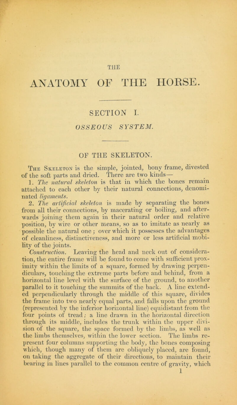 THE ANATOMY OF THE HORSE. SECTION I. OSSEOUS SYSTEM. OF THE SKELETON. The Skeleton is the simple, jointed, bony frame, divested of the soft parts and dried. There are two kinds— 1. The natural skeleton is that in which the bones remain attached to each other by their natural connections, denomi- nated ligaments. 2. The artificial skeleton is made by separating the bones from all their connections, by macerating or boiling, and after- wards joining them again in their natural order and relative position, by wire or other means, so as to imitate as nearly as possible the natural one ; over which it possesses the advantages of cleanliness, distinctiveness, and more or less artificial mobi- lity of the joints. Construction. Leaving the head and neck out of considera- tion, the entire frame will be found to come with sufficient prox- imity within the limits of a square, formed by drawing perpen- diculars, touching the extreme parts before and behind, from a horizontal line level with the surface of the ground, to another parallel to it touching the summits of the back. A line extend- ed perpendicularly through the middle of this square, divides the frame into two nearly equal parts, and falls upon the ground (represented by the inferior horizontal line) equidistant from the four points of tread; a line drawn in the horizontal direction through its middle, includes the trunk within the upper divi- sion of the square, the space formed by the limbs, as well as the limbs themselves, within the lower section. The limbs re- present four columns supporting the body, the bones composing which, though many of them are obliquely placed, are found, on taking the aggregate of their directions, to maintain their bearing in lines parallel to the common centre of gravity, which