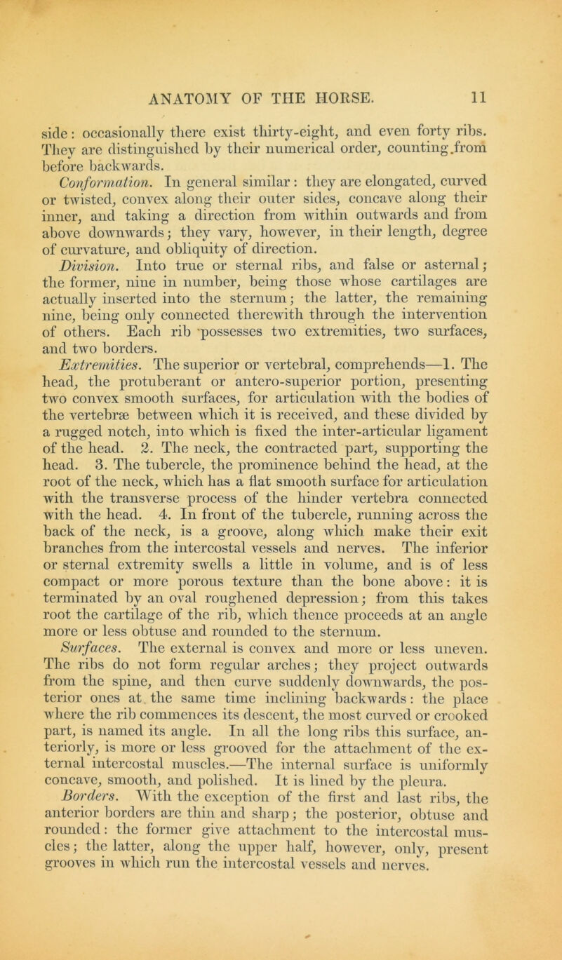 side: occasionally there exist thirty-eight, and even forty ribs. They are distinguished by their numerical order, counting.from before backwards. Conformation. In general similar : they are elongated, curved or twisted, convex along their outer sides, concave along their inner, and taking a direction from within outwards and from above downwards; they vary, however, in their length, degree of curvature, and obliquity of direction. Division. Into true or sternal ribs, and false or asternal; the former, nine in number, being those whose cartilages are actually inserted into the sternum; the latter, the remaining nine, being only connected therewith through the intervention of others. Each rib 'possesses two extremities, two surfaces, and two borders. Extremities. The superior or vertebral, comprehends—1. The head, the protuberant or antero-superior portion, presenting two convex smooth surfaces, for articulation with the bodies of the vertebrae between which it is received, and these divided by a rugged notch, into which is fixed the inter-articular ligament of the head. 2. The neck, the contracted part, supporting the head. 3. The tubercle, the prominence behind the head, at the root of the neck, which has a flat smooth surface for articulation with the transverse process of the hinder vertebra connected with the head. 4. In front of the tubercle, running across the back of the neck, is a groove, along which make their exit branches from the intercostal vessels and nerves. The inferior or sternal extremity swells a little in volume, and is of less compact or more porous texture than the bone above: it is terminated by an oval roughened depression; from this takes root the cartilage of the rib, which thence proceeds at an angle more or less obtuse and rounded to the sternum. Surfaces. The external is convex and more or less uneven. The ribs do not form regular arches; they project outwards from the spine, and then curve suddenly downwards, the pos- terior ones at the same time inclining backwards: the place where the rib commences its descent, the most curved or crooked part, is named its angle. In all the long ribs this surface, an- teriorly, is more or less grooved for the attachment of the ex- ternal intercostal muscles.—The internal surface is uniformly concave, smooth, and polished. It is lined by the pleura. Borders. With the exception of the first and last ribs, the anterior borders are thin and sharp; the posterior, obtuse and rounded: the former give attachment to the intercostal mus- cles ; the latter, along the upper half, however, only, present grooves in which run the intercostal vessels and nerves.