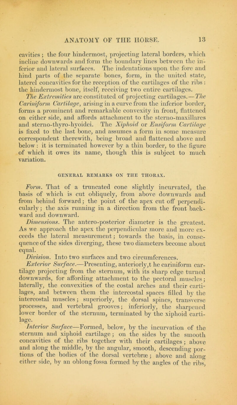 cavities ; the four hindermost, projecting lateral borders, which incline downwards and form the boundary lines between the in- ferior and lateral surfaces. The indentations upon the fore and hind parts of the separate bones, form, in the united state, laterel concavities for the reception of the cartilages of the ribs : the hindermost bone, itself, receiving two entire cartilages. The Extremities are constituted of projecting cartilages. — The Cariniform Cartilage, arising in a curve from the inferior border, forms a prominent and remarkable convexity in front, flattened on either side, and affords attachment to the sterno-maxillares and sterno-thyro-hyoidei. The Xiphoid or Ensiform Cartilage is fixed to the last bone, and assumes a form in some measure correspondent therewith, being broad and flattened above and below: it is terminated however by a thin border, to the figure of which it owes its name, though this is subject to much variation. GENERAL REMARKS ON THE THORAX. Form. That of a truncated cone slightly incurvated, the basis of which is cut obliquely, from above downwards and from behind forward; the point of the apex cut off perpendi- cularly ; the axis running in a direction from the front back- ward and downward. Dimensions. The antero-posterior diameter is the greatest. As we approach the apex the perpendicular more and more ex- ceeds the lateral measurement; towards the basis, in conse- quence of the sides diverging, these two diameters become about equal. Division. Into two surfaces and two circumferences. Exterior Surface.—Presenting, anteriorly,t he cariniform car- tilage projecting from the sternum, with its sharp edge turned downwards, for affording attachment to the pectoral muscles; laterally, the convexities of the costal arches and their carti- lages, and between them the intercostal spaces filled by the intercostal muscles; superiorly, the dorsal spines, transverse processes, and vertebral grooves; inferiorly, the sharpened lower border of the sternum, terminated by the xiphoid carti- lage. Interior Surface—Formed, below, by the incurvation of the sternum and xiphoid cartilage; on the sides by the smooth concavities of the ribs together with their cartilages; above and along the middle, by the angular, smooth, descending por- tions of the bodies of the dorsal vertebrae; above and along either side, bv an oblong fossa formed by the angles of the ribs.