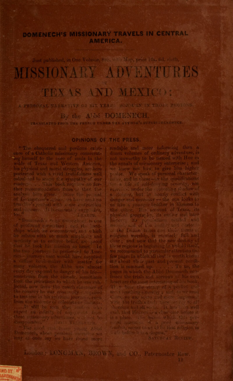 mf. 'tuos •; w IANST.ATED MOM TMK If REX OH PNDBR TilF. AVVHOft’s SUPEHniXENBKKCK. ’’■*>;)' ;V*i ■ ''‘‘ t >'•'.,'^V5~ .' *.'*• ^ OPINIONS OK THE PRESS. and perilous exist- readable and more informing than a onaj-y conseerat- dozen volumes of ordinary adventure, is of souls in the not unworthy to be named with Hue in 'e3tern America, the annals of missionary enterprise ; and are here we lenow not how to give him higher p’.iijSfi We speak of personal character- : ■ s, and in these— in the tmobfrutionn iiigstone^^//-ic,v) wfedi:: e reed no have supplied *i matter for lumos, the Abbe was almost ised to danger of hit Hie— m u* ? u>n the climate, sometimes the jhHvatlops to which be was rub- now from tlie rotigh .cha va eiev Of country he was cons: •i;tlyT.>, pch • traverse in His spiritual journc' u danger and necessity — tlie one looks to L with n ofe instruct iou' us like a younger brother in likeness to tt-y sugg- ilea, .the. other, II;? account of Texas, its phypW. geography, its eftrlior atifi later “Dow neclyj; +t ha tiv mghohi is one biston itf ppyuiMior pyofotrad conviction; ami. tl.»> ard- no  ' of 110 - • ^:*y and Lsto- which ne encountered,'an x v. Inch •>' the Indian tribip auu then* torcha ites with si as to erfr we recommend to particular attention t ii few pages in winch ail tba‘ :s worth kuo &£ about tlnir past and present eondt lion is summed op. .... To us, % pages in which the Abbd DomeneeU con fosses the trials and sorrows of his ov heart are the most i^tm'Osting of tits boo Ti dy hou* tiie gtranp of i kw t ioutdihn* sincerity ; nhd. as we-ra V. we atv more. and more 'ImpnM