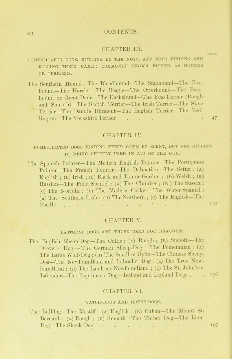 XU CHAPTER III. PAOE DOMESTICATED DOGS, HUNTING BY THE NOSE, AND BOTH FINDING AND KILLING THEIR GAME ; COMMONLY KNOWN EITHER AS HOUNDS OR TERRIERS. The Southern. Hound—The Bloodhound—The Staghound—Tlie Fox- hound—The Harrier—The Beagle—The Otterhound—The Boar- liound or Great Dane—The Dachshund—The Fox-Terrier (Hough and Smooth)—The Scotch Terrier—The Irish Terrier—The Skye Terrier—The Dandie Dinmont—The English Terrier—The Bed- lington—The Yorkshire Terrier 47 CHAPTER IY. DOMESTICATED DOGS FINDING THEIR GAME BY SCENT, BUT NOT KILLING IT, BEING CHIEFLY USED IN AID OF THE GUN. The Spanish Pointer—The Modern English Pointer—The Portuguese Pointer—The French Pointer—The Dalmatian—The Setter: (a English ; (b) Irish ; (c) Black and Tan or Gordon ; (d) Welsh ; (e) Russian—The Field Spaniel: (a) The Clumber ; (b ) The Sussex ; (c) The Norfolk ; (d) The Modern Cocker—The Water-Spaniel : (a) The Southern Irish ; (b) The Northern ; (c) The English—The Poodle • .... 127 CHAPTER V. PASTORAL DOGS AND THOSE USED FOR DRAUGHT. The English Sheep-Dog—The Collie : (a) Rough ; (b) Smooth—The Drover’s Dog — The German Sheep-Dog — The Pomeranian: (a) The Large Wolf-Dog ; (b) The Small or Spitz—The Chinese Sheep- Dog—The Newfoundland and Labrador Dog: (A)'lhe True New- foundland ; (b) The Landseer Newfoundland ; (c) The St. John’s or Labrador—The Esquimaux Dog—Iceland and Lapland Dogs . .176 CHAPTER VI. WATCH-DOGS AND HOUSE-DOGS. The Bulldog—The Mastiff: (a) English ; (n) Cuban—The Mount St. Bernard : (a) Rough ; (b) Smooth—The Thibet Dog—The Lion- Dog—The Shock-Dog . . . >97