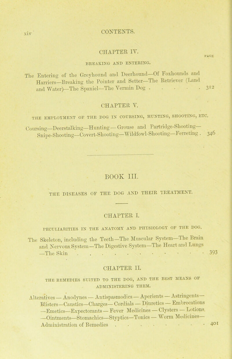 CHAPTER IV. PAGE BREAKING AND ENTERING. The Entering of the Greyhound and Deerhound—Of Foxhounds and Harriers—Breaking the Pointer and Setter—The Retriever (Land and Water)—The Spaniel—The Vermin Dog 312 CHAPTER V. THE EMPLOYMENT OP THE DOG IN COURSING, HUNTING, SHOOTING, ETC. Coursing—Deerstalking—Hunting — Grouse and Partridge-Shooting Snipe-Shooting—Covert-Shooting—Wildfowl-Shooting—Ferreting . 346 BOOK III. THE DISEASES OF THE DOG AND THEIR TREATMENT. CHAPTER I. PECULIARITIES IN THE ANATOMY AND PHYSIOLOGY OF THE DOG. The Skeleton, including the Teeth—The Muscular System—Tlie Brain and Nervous System—The Digestive System—The Heart and Lungs —The Skin  393 CHAPTER II. THE REMEDIES SUITED TO THE DOG, AND THE BEST MEANS OF ADMINISTERING THEM. Alteratives — Anodynes — Antispasmodics — Aperients Astringents Blisters—Caustics—Charges— Cordials — Diuretics — Embrocations —Emetics—Expectorants — Fever Medicines — Clysters — Lotions. —Ointments—Stomachics—Styptics—Tonics— V orm Medicines Administration of Remedies d01