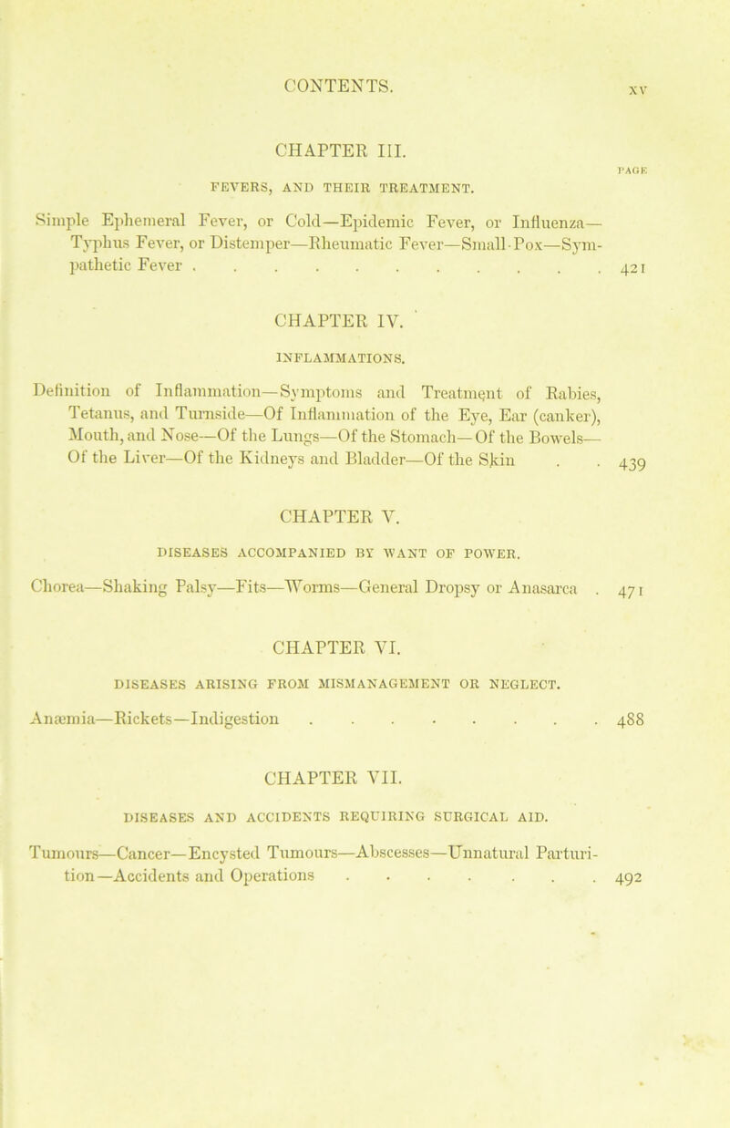 xv CHAPTER III. PAGE FEVERS, AND THEIR TREATMENT. Simple Ephemeral Fever, or Cold—Epidemic Fever, or Influenza— Typhus Fever, or Distemper—Rheumatic Fever—Small Pox—Sym- pathetic Fever 421 CHAPTER IV. INFLAMMATIONS. Deflnition of Inflammation—Symptoms and Treatment of Rabies, Tetanus, and Tumside—Of Inflammation of the Eye, Ear (canker), Mouth, and Nose—Of the Lungs—Of the Stomach—Of the Bowels— Of the Liver—Of the Kidneys and Bladder—Of the Skin CHAPTER V. DISEASES ACCOMPANIED BV WANT OF POWER. Chorea—Shaking Palsy—Fits—Worms—General Dropsy or Anasarca . CHAPTER VI. DISEASES ARISING FROM MISMANAGEMENT OR NEGLECT. Anaemia—Rickets—Indigestion 488 CHAPTER VII. DISEASES AND ACCIDENTS REQUIRING SURGICAL AID. Tumours—Cancer— Encysted Tumours—Abscesses—Unnatural Parturi- tion—Accidents and Operations .... ... 492