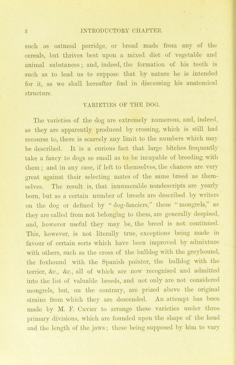 such as oatmeal porridge, or bread made from any of the cereals, but thrives best upon a mixed diet of vegetable and animal substances; and, indeed, the formation of his teeth is such as to lead us to suppose that by nature he is intended for it, as we shall hereafter find in discussing his anatomical structure. VARIETIES OF THE DOG. The varieties of the dog are extremely numerous, and, indeed, as they are apparently produced by crossing, which is still had recourse to, there is scarcely any limit to the numbers which may be described. It is a curious fact that large bitches frequently take a fancy to dogs so small as to be incapable of breeding with them; and in any case, if left to themselves, the chances are very great against their selecting mates of the same breed as them- selves. The result is, that innumerable nondescripts are yearly born, but as a certain number of breeds are described by writers on the dog or defined by “ dog-fanciers,” these “ mongrels,” as they are called from not belonging to them, are generally despised, and, however useful they may be, the breed is not continued. This, however, is not literally true, exceptions being made in favour of certain sorts which have been improved by admixture with others, such as the cross of the bulldog with the greyhound, the foxhound with the Spanish pointer, the bulldog with the terrier, &c., &c., all of which are now recognised and admitted into the list of valuable breeds, and not only are not considered mongrels, but, on the contrary, are prized above the original strains from which they are descended. An attempt lias been made by M. F. Cuvier to arrange these varieties under three primary divisions, which are founded upon the shape of the head and the length of the jaws; these being supposed by him to vary